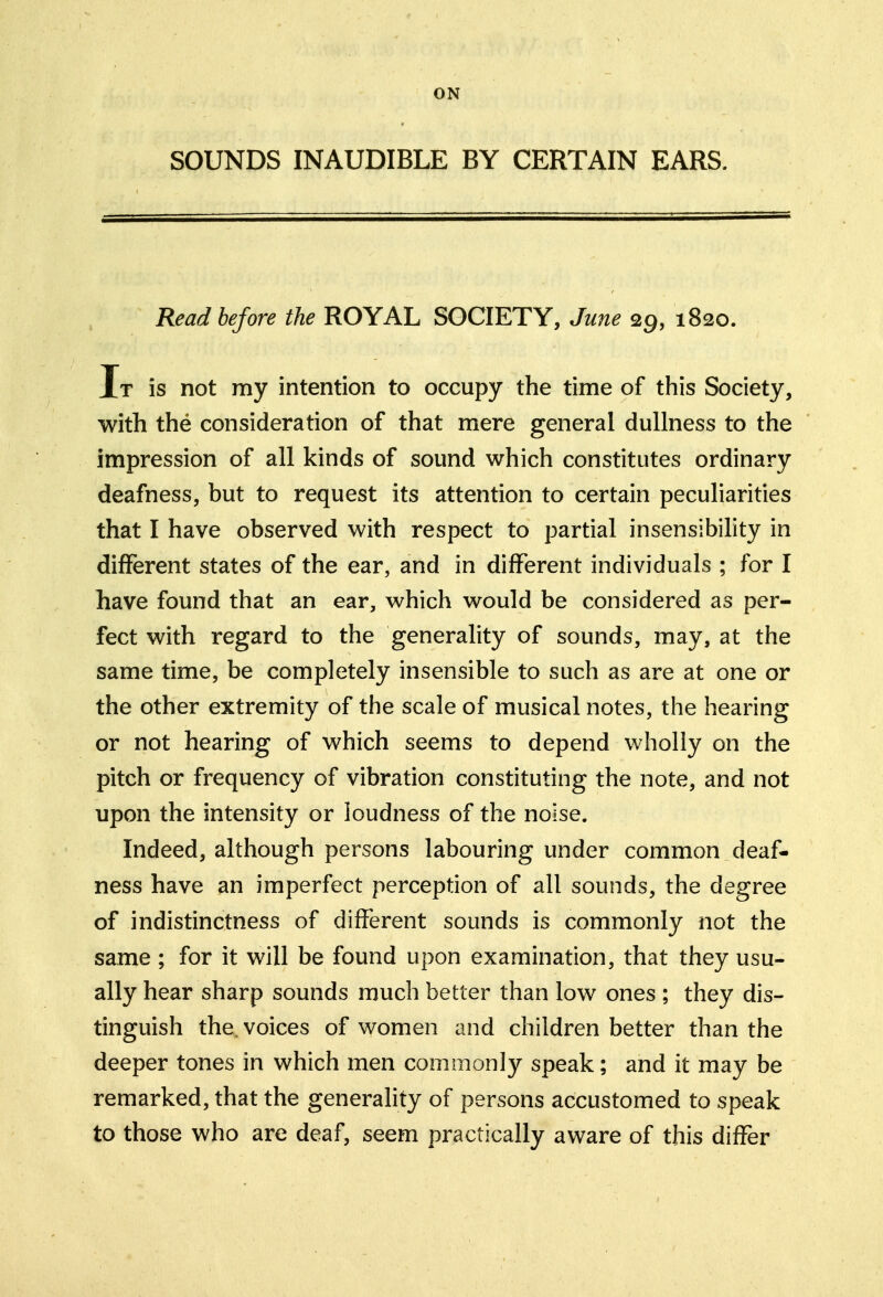 ON SOUNDS INAUDIBLE BY CERTAIN EARS. Read before the ROYAL SOCIETY, June 29, 1820. It is not my intention to occupy the time of this Society, with the consideration of that mere general dullness to the impression of all kinds of sound which constitutes ordinary deafness, but to request its attention to certain peculiarities that I have observed with respect to partial insensibility in different states of the ear, and in different individuals ; for I have found that an ear, which would be considered as per- fect with regard to the generality of sounds, may, at the same time, be completely insensible to such as are at one or the other extremity of the scale of musical notes, the hearing or not hearing of which seems to depend wholly on the pitch or frequency of vibration constituting the note, and not upon the intensity or loudness of the noise. Indeed, although persons labouring under common deaf- ness have an imperfect perception of all sounds, the degree of indistinctness of different sounds is commonly not the same ; for it will be found upon examination, that they usu- ally hear sharp sounds much better than low ones ; they dis- tinguish the. voices of women and children better than the deeper tones in which men commonly speak; and it may be remarked, that the generality of persons accustomed to speak to those who are deaf, seem practically aware of this differ