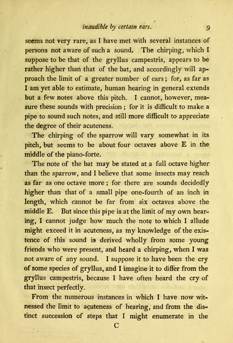 seems not very rare, as I have met with several instances of persons not aware of such a sound. The chirping, which I suppose to be that of the gryllus campestris, appears to be rather higher than that of the bat, and accordingly will ap- proach the limit of a greater number of ears; for, as far as I am yet able to estimate, human hearing in general extends but a few notes above this pitch. I cannot, however, mea- sure these sounds with precision ; for it is diliicult to make a pipe to sound such notes, and still more difficult to appreciate the degree of their acuteness. The chirping of the sparrow will vary somewhat in its pitch, but seems to be about four octaves above E in the middle of the piano-forte. The note of the bat may be stated at a full octave higher than the sparrow, and I believe that some insects may reach as far as one octave more; for there are sounds decidedly higher than that of a small pipe one«fourth of an inch in length, which cannot be far from six octaves above the middle E. But since this pipe is at the limit of my own hear- ing, I cannot judge how much the note to which I allude might exceed it in acuteness, as my knowledge of the exis- tence of this sound is derived wholly from some young friends who were present, and heard a chirping, when I was not aware of any sound. I suppose it to have been the cry of some species of gryllus, and I imagine it to differ from the gryllus campestris, because I have often heard the cry of that insect perfectly. From the numerous instances in which I have now wit- nessed the limit to acuteness of hearing, and from the dis- tinct succession of steps that I might enumerate in the C