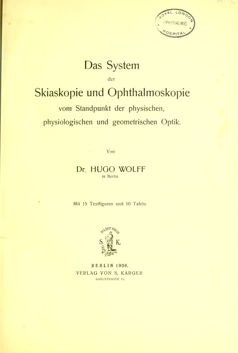 Das System der Skiaskopie und Ophthalmoskopie vom Standpunkt der physischen, physiologischen und geometrischen Optik. Von Dr. HUGO WOLFF in Berlin. Mit 15 Textfiguren und 10 Tafeln. W BERLIN 1906. VERLAG VON S. KARGER