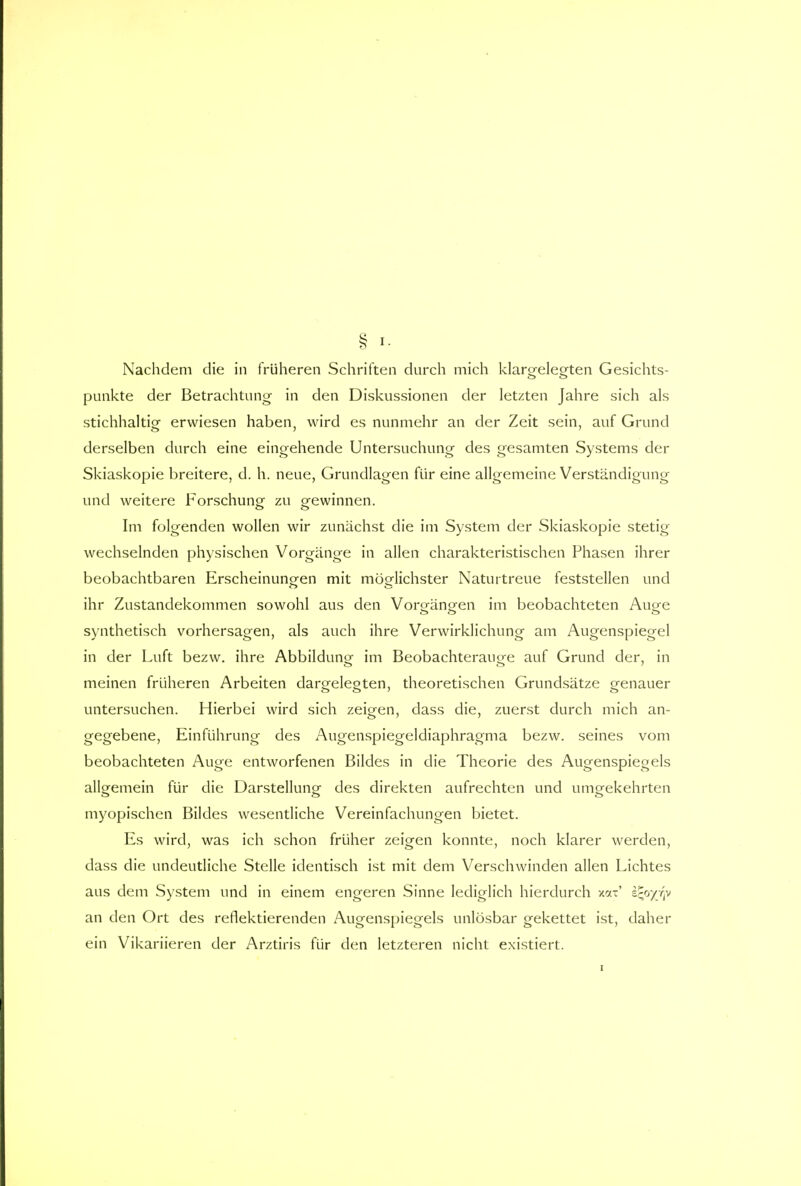 Nachdem die in früheren Schriften durch mich klargelegten Gesichts- punkte der Betrachtung in den Diskussionen der letzten Jahre sich als stichhaltig erwiesen haben, wird es nunmehr an der Zeit sein, auf Grund derselben durch eine eingehende Untersuchung des gesamten Systems der Skiaskopie breitere, d. h. neue, Grundlagen für eine allgemeine Verständigung und weitere Forschung zu gewinnen. Im folgenden wollen wir zunächst die im System der Skiaskopie stetig wechselnden physischen Vorgänge in allen charakteristischen Phasen ihrer beobachtbaren Erscheinungen mit möglichster Naturtreue feststellen und ihr Zustandekommen sowohl aus den Vorgängen im beobachteten Auge synthetisch vorhersagen, als auch ihre Verwirklichung am Augenspiegel in der Luft bezw. ihre Abbildung im Beobachterauge auf Grund der, in meinen früheren Arbeiten dargelegten, theoretischen Grundsätze genauer untersuchen. Hierbei wird sich zeigen, dass die, zuerst durch mich an- gegebene, Einführung des Augenspiegeldiaphragma bezw. seines vom beobachteten Auge entworfenen Bildes in die Theorie des Augenspiegels allgemein für die Darstellung- des direkten aufrechten und umgekehrten myopischen Bildes wesentliche Vereinfachungen bietet. Es wird, was ich schon früher zeigen konnte, noch klarer werden, dass die undeutliche Stelle identisch ist mit dem Verschwinden allen Lichtes aus dem System und in einem engeren Sinne lediglich hierdurch xax' ifyyfp an den Ort des reflektierenden Augenspiegels unlösbar gekettet ist, daher ein Vikariieren der Arztiris für den letzteren nicht existiert.