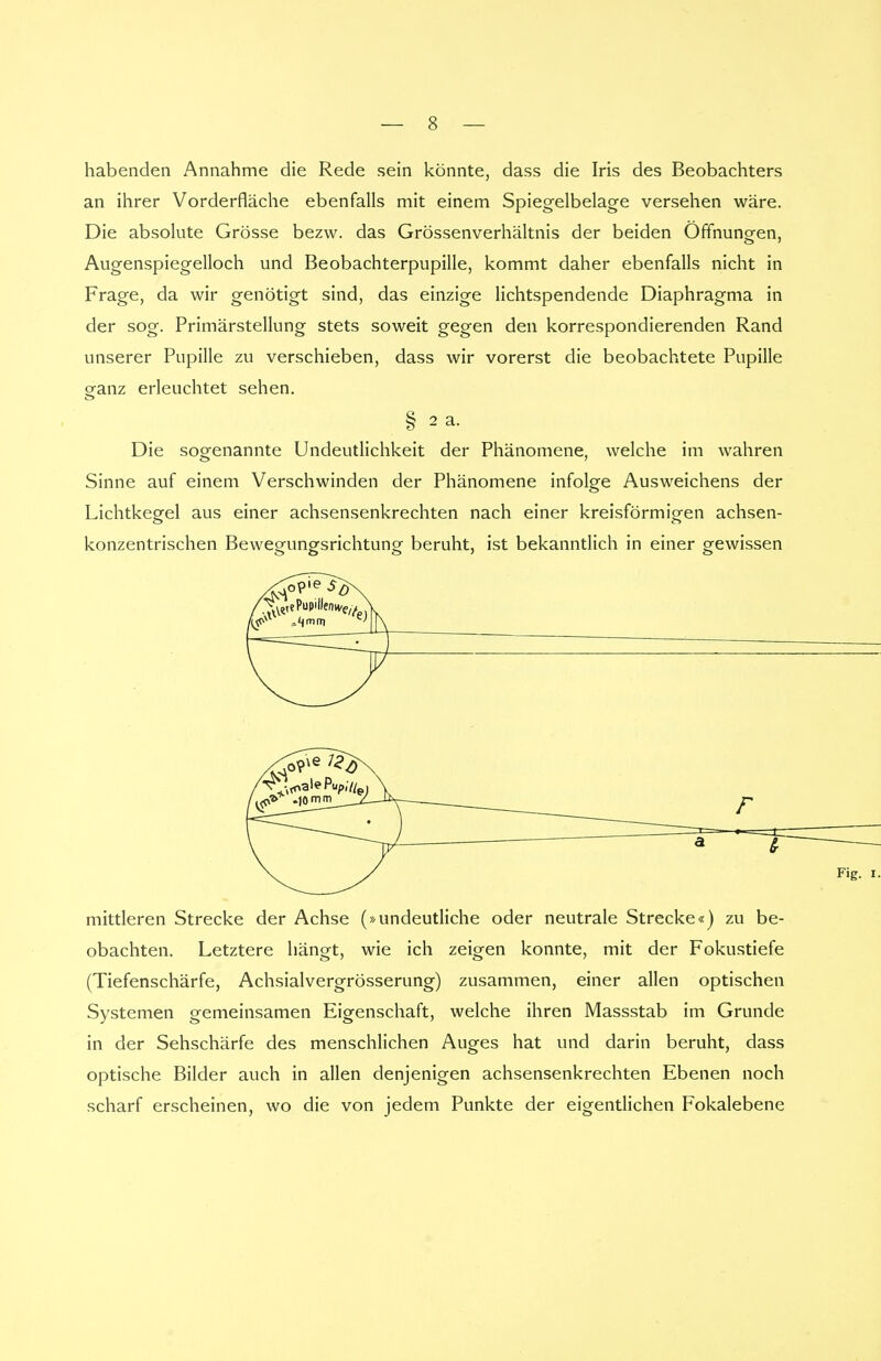 habenden Annahme die Rede sein könnte, dass die Iris des Beobachters an ihrer Vorderfläche ebenfalls mit einem Spiegelbelage versehen wäre. Die absolute Grösse bezw. das Grössenverhältnis der beiden Offnungen, Augenspiegelloch und Beobachterpupille, kommt daher ebenfalls nicht in Frage, da wir genötigt sind, das einzige lichtspendende Diaphragma in der sog. Primärstellung stets soweit gegen den korrespondierenden Rand unserer Pupille zu verschieben, dass wir vorerst die beobachtete Pupille o-anz erleuchtet sehen. § 2 a. Die sogenannte Undeutlichkeit der Phänomene, welche im wahren Sinne auf einem Verschwinden der Phänomene infolge Ausweichens der Lichtkegel aus einer achsensenkrechten nach einer kreisförmigen achsen- konzentrischen Bewegungsrichtung beruht, ist bekanntlich in einer gewissen mittleren Strecke der Achse (»undeutliche oder neutrale Strecke«) zu be- obachten. Letztere hängt, wie ich zeigen konnte, mit der Fokustiefe (Tiefenschärfe, Achsialvergrösserung) zusammen, einer allen optischen Systemen gemeinsamen Eigenschaft, welche ihren Massstab im Grunde in der Sehschärfe des menschlichen Auges hat und darin beruht, dass optische Bilder auch in allen denjenigen achsensenkrechten Ebenen noch scharf erscheinen, wo die von jedem Punkte der eigentlichen Fokalebene