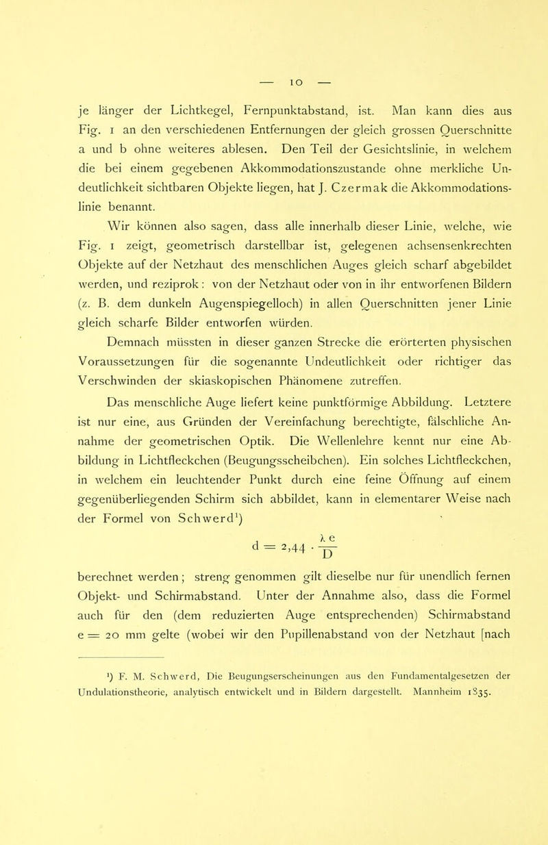 IO je länger der Lichtkegel, Fernpunktabstand, ist. Man kann dies aus Fig. i an den verschiedenen Entfernungen der gleich grossen Querschnitte a und b ohne weiteres ablesen. Den Teil der Gesichtslinie, in welchem die bei einem gegebenen Akkommodationszustande ohne merkliche Un- deutlichkeit sichtbaren Objekte liegen, hat J. Czermak die Akkommodations- linie benannt. Wir können also sagen, dass alle innerhalb dieser Linie, welche, wie Fig. i zeigt, geometrisch darstellbar ist, gelegenen achsensenkrechten Objekte auf der Netzhaut des menschlichen Auges gleich scharf abgebildet werden, und reziprok : von der Netzhaut oder von in ihr entworfenen Bildern (z. B. dem dunkeln Augenspiegelloch) in allen Querschnitten jener Linie gfleich scharfe Bilder entworfen würden. Demnach müssten in dieser ganzen Strecke die erörterten physischen Voraussetzungen für die sogenannte Undeutlichkeit oder richtiger das Verschwinden der skiaskopischen Phänomene zutreffen. Das menschliche Auge liefert keine punktförmige Abbildung. Letztere ist nur eine, aus Gründen der Vereinfachung berechtigte, fälschliche An- nahme der geometrischen Optik. Die Wellenlehre kennt nur eine Ab- bildung in Lichtfleckchen (Beugungsscheibchen). Ein solches Lichtfleckchen, in welchem ein leuchtender Punkt durch eine feine Öffnung auf einem gegenüberliegenden Schirm sich abbildet, kann in elementarer Weise nach der Formel von Schwerd1) d = 2>44 --jy berechnet werden ; streng genommen gilt dieselbe nur für unendlich fernen Objekt- und Schirmabstand. Unter der Annahme also, dass die Formel auch für den (dem reduzierten Auge entsprechenden) Schirmabstand e = 20 mm gelte (wobei wir den Pupillenabstand von der Netzhaut [nach ') F. M. Schwerd, Die Beugungserscheinungen aus den Fundamentalgesetzen der Undulationstheorie, analytisch entwickelt und in Bildern dargestellt. Mannheim 1835.