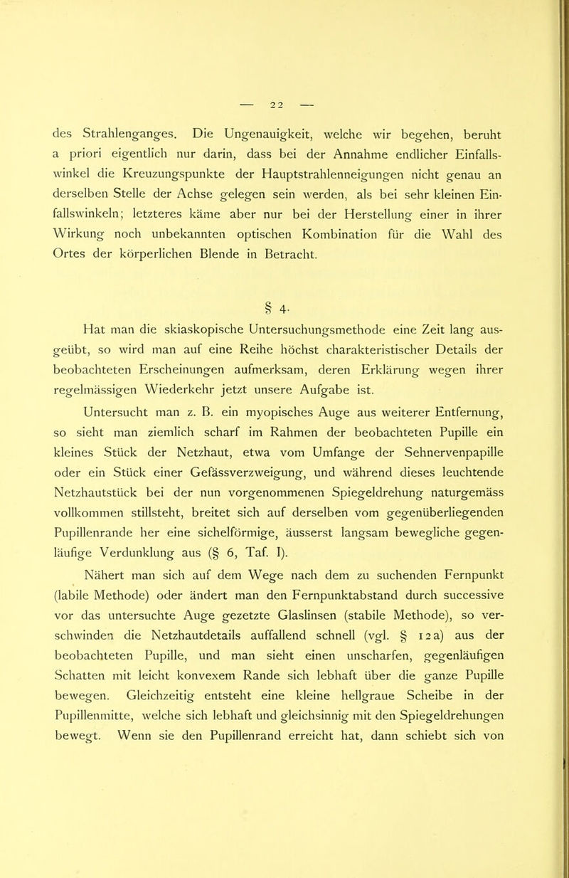 des Strahlenganges. Die Ungenauigkeit, welche wir begehen, beruht a priori eigentlich nur darin, dass bei der Annahme endlicher Einfalls- winkel die Kreuzungspunkte der Hauptstrahlenneigungen nicht genau an derselben Stelle der Achse gelegen sein werden, als bei sehr kleinen Ein- fallswinkeln; letzteres käme aber nur bei der Herstellung- einer in ihrer Wirkung noch unbekannten optischen Kombination für die Wahl des Ortes der körperlichen Blende in Betracht. § 4- Hat man die skiaskopische Untersuchungsmethode eine Zeit lang aus- geübt, so wird man auf eine Reihe höchst charakteristischer Details der beobachteten Erscheinungen aufmerksam, deren Erklärung wegen ihrer regelmässigen Wiederkehr jetzt unsere Aufgabe ist. Untersucht man z. B. ein myopisches Auge aus weiterer Entfernung, so sieht man ziemlich scharf im Rahmen der beobachteten Pupille ein kleines Stück der Netzhaut, etwa vom Umfange der Sehnervenpapille oder ein Stück einer Gefässverzweigung, und während dieses leuchtende Netzhautstück bei der nun vorgenommenen Spiegeldrehung naturgemäss vollkommen stillsteht, breitet sich auf derselben vom gegenüberliegenden Pupillenrande her eine sichelförmige, äusserst langsam bewegliche gegen- läufige Verdunklung aus (§ 6, Taf. I). Nähert man sich auf dem Wege nach dem zu suchenden Fernpunkt (labile Methode) oder ändert man den Fernpunktabstand durch successive vor das untersuchte Auge gezetzte Glaslinsen (stabile Methode), so ver- schwinden die Netzhautdetails auffallend schnell (vgl. § 12 a) aus der beobachteten Pupille, und man sieht einen unscharfen, gegenläufigen Schatten mit leicht konvexem Rande sich lebhaft über die ganze Pupille bewegen. Gleichzeitig entsteht eine kleine hellgraue Scheibe in der Pupillenmitte, welche sich lebhaft und gleichsinnig mit den Spiegeldrehungen bewegt. Wenn sie den Pupillenrand erreicht hat, dann schiebt sich von