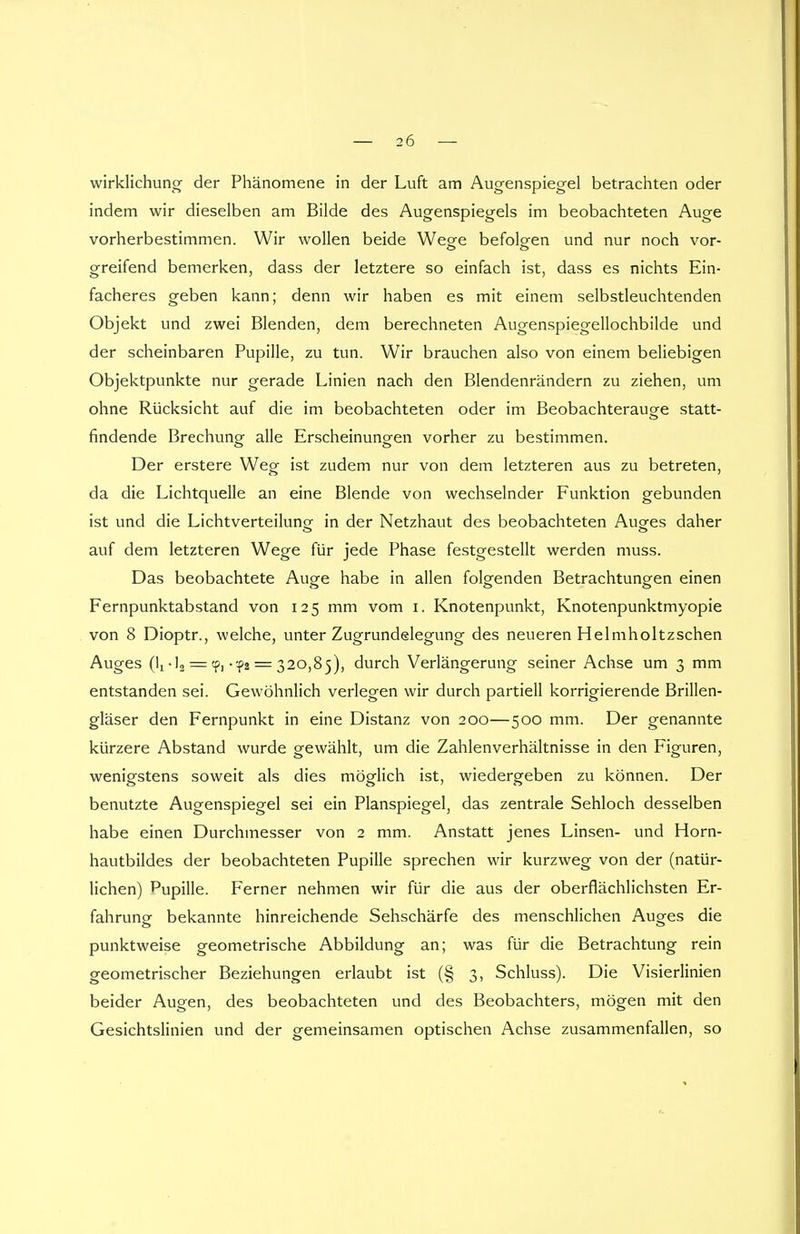 wirklichung der Phänomene in der Luft am Augenspiegel betrachten oder indem wir dieselben am Bilde des Augenspiegels im beobachteten Auge vorherbestimmen. Wir wollen beide Wege befolgen und nur noch vor- greifend bemerken, dass der letztere so einfach ist, dass es nichts Ein- facheres geben kann; denn wir haben es mit einem selbstleuchtenden Objekt und zwei Blenden, dem berechneten Augenspiegellochbilde und der scheinbaren Pupille, zu tun. Wir brauchen also von einem beliebigen Objektpunkte nur gerade Linien nach den Blendenrändern zu ziehen, um ohne Rücksicht auf die im beobachteten oder im Beobachterauge statt- findende Brechung- alle Erscheinungen vorher zu bestimmen. Der erstere Weg ist zudem nur von dem letzteren aus zu betreten, da die Lichtquelle an eine Blende von wechselnder Funktion gebunden ist und die Lichtverteilung in der Netzhaut des beobachteten Auges daher auf dem letzteren Wege für jede Phase festgestellt werden muss. Das beobachtete Auge habe in allen folgenden Betrachtungen einen Fernpunktabstand von 125 mm vom 1. Knotenpunkt, Knotenpunktmyopie von 8 Dioptr., welche, unter Zugrundelegung des neueren Helmholtzschen Auges (lx-12 = cp, • -f2 = 320,85), durch Verlängerung seiner Achse um 3 mm entstanden sei. Gewöhnlich verlegen wir durch partiell korrigierende Brillen- gläser den Fernpunkt in eine Distanz von 200—500 mm. Der genannte kürzere Abstand wurde gewählt, um die Zahlenverhältnisse in den Figuren, wenigstens soweit als dies möglich ist, wiedergeben zu können. Der benutzte Augenspiegel sei ein Planspiegel, das zentrale Sehloch desselben habe einen Durchmesser von 2 mm. Anstatt jenes Linsen- und Horn- hautbildes der beobachteten Pupille sprechen wir kurzweg von der (natür- lichen) Pupille. Ferner nehmen wir für die aus der oberflächlichsten Er- fahrung bekannte hinreichende Sehschärfe des menschlichen Auges die punktweise geometrische Abbildung an; was für die Betrachtung rein geometrischer Beziehungen erlaubt ist (§ 3, Schluss). Die Visierlinien beider Augen, des beobachteten und des Beobachters, mögen mit den Gesichtslinien und der gemeinsamen optischen Achse zusammenfallen, so