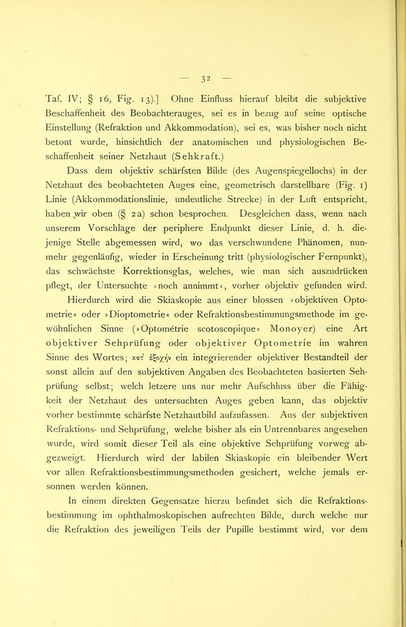 Taf. IV; § 16, Fig. 13).] Ohne Einfluss hierauf bleibt die subjektive Beschaffenheit des Beobachterauges, sei es in bezug auf seine optische Einstellung (Refraktion und Akkommodation), sei es, was bisher noch nicht betont wurde, hinsichtlich der anatomischen und physiologischen Be- schaffenheit seiner Netzhaut (Sehkraft.) Dass dem objektiv schärfsten Bilde (des Augenspiegellochs) in der Netzhaut des beobachteten Auges eine, geometrisch darstellbare (Fig. 1) Linie (Akkommodationslinie, undeutliche Strecke) in der Luft entspricht, haben vwir oben (§ 2 a) schon besprochen. Desgleichen dass, wenn nach unserem Vorschlage der periphere Endpunkt dieser Linie, d. h. die- jenige Stelle abgemessen wird, wo das verschwundene Phänomen, nun- mehr gegenläufig, wieder in Erscheinung tritt (physiologischer Fernpunkt), das schwächste Korrektionsglas, welches, wie man sich auszudrücken pflegt, der Untersuchte »noch annimmt«, vorher objektiv gefunden wird. Hierdurch wird die Skiaskopie aus einer blossen »objektiven Opto- metrie« oder »Dioptometrie« oder Refraktionsbestimmungsmethode im ge- wöhnlichen Sinne (»Optometrie scotoscopique« Monoyer) eine Art objektiver Sehprüfung oder objektiver Optometrie im wahren Sinne des Wortes; xax s^o^v ein integrierender objektiver Bestandteil der sonst allein auf den subjektiven Angaben des Beobachteten basierten Seh- prüfung selbst; welch letzere uns nur mehr Aufschluss über die Fähig- keit der Netzhaut des untersuchten Auges geben kann, das objektiv vorher bestimmte schärfste Netzhautbild aufzufassen. Aus der subjektiven Refraktions- und Sehprüfung, welche bisher als ein Untrennbares angesehen wurde, wird somit dieser Teil als eine objektive Sehprüfung vorweg ab- gezweigt. Hierdurch wird der labilen Skiaskopie ein bleibender Wert vor allen Refraktionsbestimmungsmethoden gesichert, welche jemals er- sonnen werden können. In einem direkten Gegensatze hierzu befindet sich die Refraktions- bestimmung im ophthalmoskopischen aufrechten Bilde, durch welche nur die Refraktion des jeweiligen Teils der Pupille bestimmt wird, vor dem