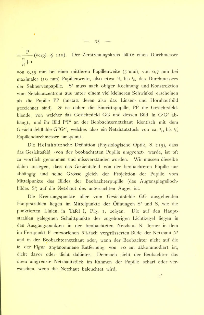 = (vergl. § 12 a). Der Zerstreuungskreis hätte einen Durchmesser von 0,35 mm bei einer mittleren Pupillenweite (5 mm), von 0,7 mm bei maximaler (10 mm) Pupillenweite, also etwa 1ji bis 4/s des Durchmessers der Sehnervenpapille. S' muss nach obiger Rechnung und Konstruktion vom Netzhautzentrum aus unter einem viel kleineren Sehwinkel erscheinen als die Pupille PP (anstatt deren also das Linsen- und Hornhautbild gezeichnet sind). S' ist daher die Eintrittspupille, PP die Gesichtsfeld- blende, von welcher das Gesichtsfeld GG und dessen Bild in G'G' ab- hängt, und ihr Bild P'P' an der Beobachternetzhaut identisch mit dem Gesichtsfeldbilde GG, welches also ein Netzhautstlick von ca. */* bis Vs Papillendurchmesser umspannt. Die Helmholtzsehe Definition (Physiologische Optik, S. 215), dass das Gesichtsfeld »von der beobachteten Pupille umgrenzt« werde, ist oft zu wörtlich genommen und missverstanden worden. Wir müssen dieselbe dahin auslegen, dass das Gesichtsfeld von der beobachteten Pupille nur abhängig und seine Grösse gleich der Projektion der Pupille vom Mittelpunkte des Bildes der Beobachterpupille (des Augenspiegelloch- bildes S') auf die Netzhaut des untersuchten Auges ist. Die Kreuzungspunkte aller vom Gesichtsfelde GG ausgehenden Hauptstrahlen liegen im Mittelpunkte der Öffnungen S' und S, wie die punktierten Linien in Tafel I, Fig. 1, zeigen. Die auf den Haupt- strahlen gelegenen Schnittpunkte der zugehörigen Lichtkegel liegen in den Ausgangspunkten in der beobachteten Netzhaut N, ferner in dem im Fernpunkt F entworfenen öVafech vergrösserten Bilde der Netzhaut N' und in der Beobachternetzhaut oder, wenn der Beobachter nicht auf die in der Figur angenommene Entfernung von 10 cm akkommodiert ist, dicht davor oder dicht dahinter. Demnach sieht der Beobachter das oben umgrenzte Netzhautstück im Rahmen der Pupille scharf oder ver- waschen, wenn die Netzhaut beleuchtet wird. 3*