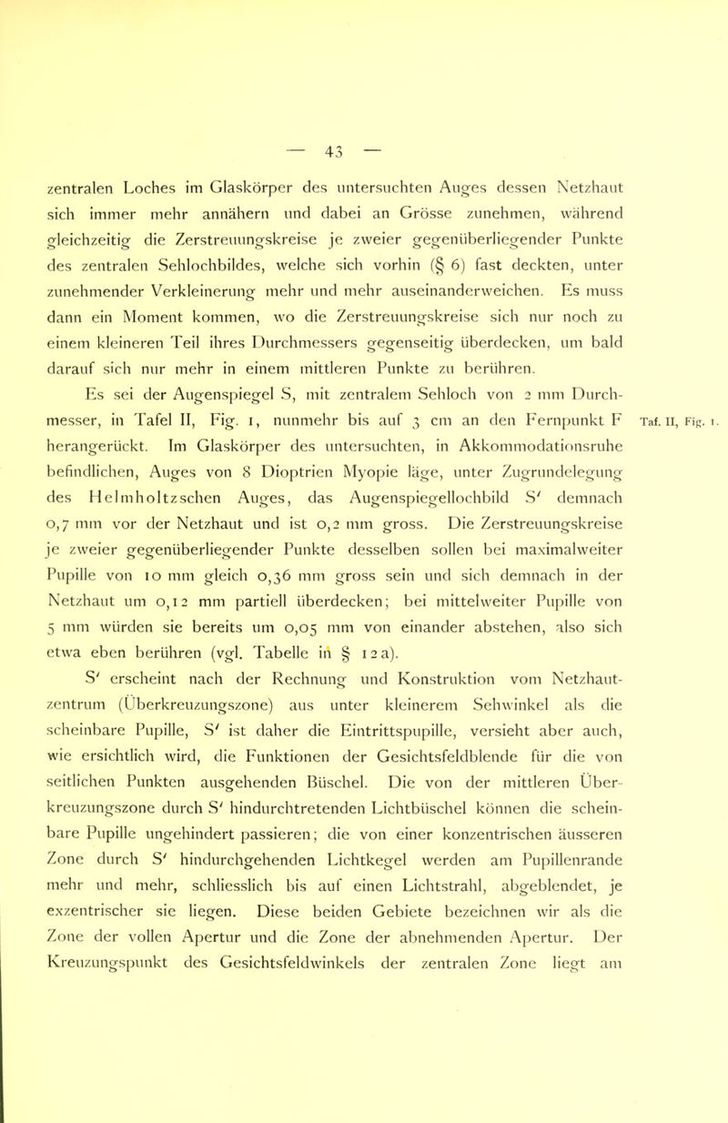 zentralen Loches im Glaskörper des untersuchten Auges dessen Netzhaut sich immer mehr annähern und dabei an Grösse zunehmen, während gleichzeitig die Zerstreuungskreise je zweier gegenüberliegender Punkte des zentralen Sehlochbildes, welche sich vorhin (§ 6) fast deckten, unter zunehmender Verkleinerung mehr und mehr auseinanderweichen. Es muss dann ein Moment kommen, wo die Zerstreuungskreise sich nur noch zu einem kleineren Teil ihres Durchmessers gegenseitig überdecken, um bald darauf sich nur mehr in einem mittleren Punkte zu berühren. Es sei der Augenspiegel S, mit zentralem Sehloch von 2 mm Durch- messer, in Tafel II, Fig. 1, nunmehr bis auf 3 cm an den Fernpunkt F Taf. Ii, Fig. 1. herangerückt. Im Glaskörper des untersuchten, in Akkommodationsruhe befindlichen, Auges von 8 Dioptrien Myopie läge, unter Zugrundelegung des Helmholtz sehen Auges, das Augenspiegellochbild S' demnach 0,7 mm vor der Netzhaut und ist 0,2 mm gross. Die Zerstreuungskreise je zweier gegenüberliegender Punkte desselben sollen bei maximalweiter Pupille von 10 mm gleich 0,36 mm gross sein und sich demnach in der Netzhaut um 0,12 mm partiell überdecken; bei mittelweiter Pupille von 5 mm würden sie bereits um 0,05 mm von einander abstehen, also sich etwa eben berühren (vgl. Tabelle in § 12 a). S' erscheint nach der Rechnung und Konstruktion vom Netzhaut- zentrum (Überkreuzungszone) aus unter kleinerem Sehwinkel als die scheinbare Pupille, S' ist daher die Eintrittspupille, versieht aber auch, wie ersichtlich wird, die Funktionen der Gesichtsfeldblende für die von seitlichen Punkten ausgehenden Büschel. Die von der mittleren Über kreuzungszone durch S' hindurchtretenden Lichtbüschel können die schein- bare Pupille ungehindert passieren; die von einer konzentrischen äusseren Zone durch S' hindurchgehenden Lichtkegel werden am Pupillenrande mehr und mehr, schliesslich bis auf einen Lichtstrahl, abgeblendet, je exzentrischer sie liegen. Diese beiden Gebiete bezeichnen wir als die Zone der vollen Apertur und die Zone der abnehmenden Apertur. Der Kreuzungspunkt des Gesichtsfeldwinkels der zentralen Zone liegt am