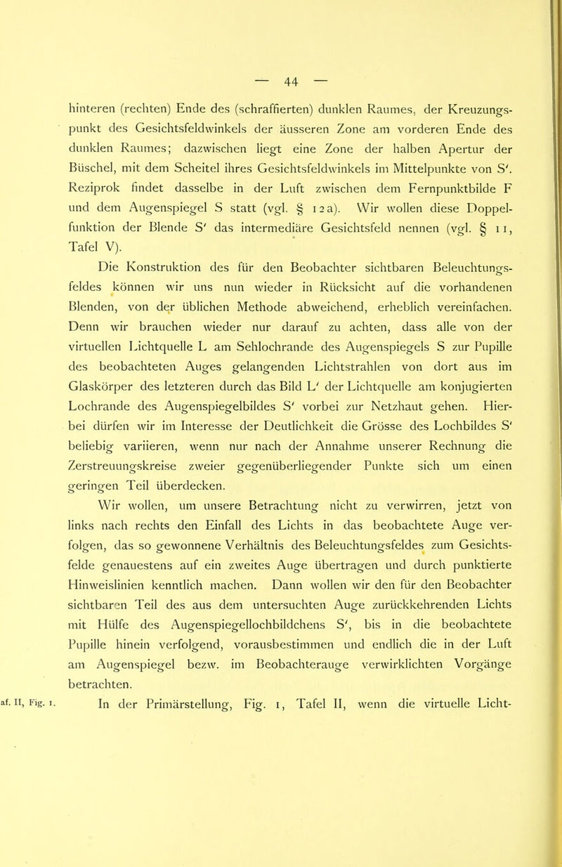 hinteren (rechten) Ende des (schraffierten) dunklen Raumes, der Kreuzungs- punkt des Gesichtsfeldwinkels der äusseren Zone am vorderen Ende des dunklen Raumes; dazwischen liegt eine Zone der halben Apertur der Büschel, mit dem Scheitel ihres Gesichtsfeldwinkels im Mittelpunkte von S'. Reziprok findet dasselbe in der Luft zwischen dem Fernpunktbilde F und dem Augenspiegel S statt (vgl. § 12 a). Wir wollen diese Doppel- funktion der Blende S' das intermediäre Gesichtsfeld nennen (vgl. § 11, Tafel V). Die Konstruktion des für den Beobachter sichtbaren Beleuchtunors- feldes können wir uns nun wieder in Rücksicht auf die vorhandenen Blenden, von der üblichen Methode abweichend, erheblich vereinfachen. Denn wir brauchen wieder nur darauf zu achten, dass alle von der virtuellen Lichtquelle L am Sehlochrande des Augenspiegels S zur Pupille des beobachteten Auges gelangenden Lichtstrahlen von dort aus im Glaskörper des letzteren durch das Bild L' der Lichtquelle am konjugierten Lochrande des Augenspiegelbildes S' vorbei zur Netzhaut gehen. Hier- bei dürfen wir im Interesse der Deutlichkeit die Grösse des Lochbildes S' beliebig variieren, wenn nur nach der Annahme unserer Rechnung die Zerstreuuno-skreise zweier gegenüberliegender Punkte sich um einen geringen Teil überdecken. Wir wollen, um unsere Betrachtung nicht zu verwirren, jetzt von links nach rechts den Einfall des Lichts in das beobachtete Auge ver- folgen, das so gewonnene Verhältnis des Beleuchtungsfeldes zum Gesichts- felde genauestens auf ein zweites Auge übertragen und durch punktierte Hinweislinien kenntlich machen. Dann wollen wir den für den Beobachter sichtbaren Teil des aus dem untersuchten Auge zurückkehrenden Lichts mit Hülfe des Augenspiegellochbildchens S', bis in die beobachtete Pupille hinein verfolgend, vorausbestimmen und endlich die in der Luft am Augenspiegel bezw. im Beobachterauge verwirklichten Vorgänge betrachten. af. 11, Fig. 1. In der Primärstellung, Fig. 1, Tafel II, wenn die virtuelle Licht-