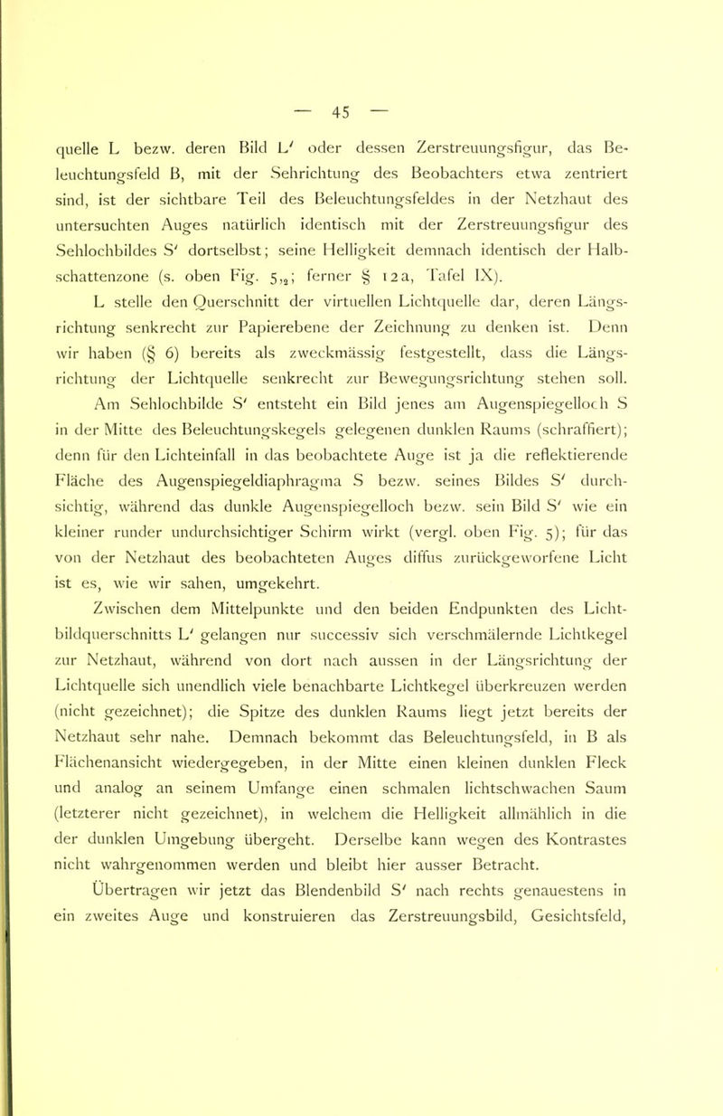 quelle L bezw. deren Bild L' oder dessen Zerstreuungsfigur, das Be- leuchtungsfeld B, mit der Sehrichtung des Beobachters etwa zentriert sind, ist der sichtbare Teil des Beleuchtungsfeldes in der Netzhaut des untersuchten Auges natürlich identisch mit der Zerstreuungsfigur des Sehlochbildes S' dortselbst; seine Helligkeit demnach identisch der Halb- schattenzone (s. oben Fig. 5,2; ferner § 12a, Tafel IX). L stelle den Querschnitt der virtuellen Lichtquelle dar, deren Längs- richtung senkrecht zur Papierebene der Zeichnung zu denken ist. Denn wir haben (§ 6) bereits als zweckmässig festgestellt, dass die Längs- richtung der Lichtquelle senkrecht zur Bewegungsrichtung stehen soll. Am Sehlochbilde S' entsteht ein Bild jenes am Augenspiegelloch S in der Mitte des Beleuchtungskegels gelegenen dunklen Raums (schraffiert); denn für den Lichteinfall in das beobachtete Auge ist ja die reflektierende Fläche des Augenspiegeldiaphragma S bezw. seines Bildes S' durch- sichtig, während das dunkle Augenspiegelloch bezw. sein Bild S' wie ein kleiner runder undurchsichtiger Schirm wirkt (vergl. oben Fig. 5); für das von der Netzhaut des beobachteten Aug^es diffus zurückgeworfene Licht ist es, wie wir sahen, umgekehrt. Zwischen dem Mittelpunkte und den beiden Endpunkten des Licht- bildquerschnitts L' gelangen nur successiv sich verschmälernde Lichtkegel zur Netzhaut, während von dort nach aussen in der Längsrichtung der Lichtquelle sich unendlich viele benachbarte Lichtkegel überkreuzen werden (nicht gezeichnet); die Spitze des dunklen Raums liegt jetzt bereits der Netzhaut sehr nahe. Demnach bekommt das Beleuchtungsfeld, in B als Flächenansicht wiedergegeben, in der Mitte einen kleinen dunklen Fleck und analog an seinem Umfano-e einen schmalen lichtschwachen Saum (letzterer nicht gezeichnet), in welchem die Helligkeit allmählich in die der dunklen Umo-ebuno; überseht. Derselbe kann we^en des Kontrastes nicht wahrgenommen werden und bleibt hier ausser Betracht. Ubertragen wir jetzt das Blendenbild S' nach rechts genauestens in ein zweites Auge und konstruieren das Zerstreuungsbild, Gesichtsfeld,