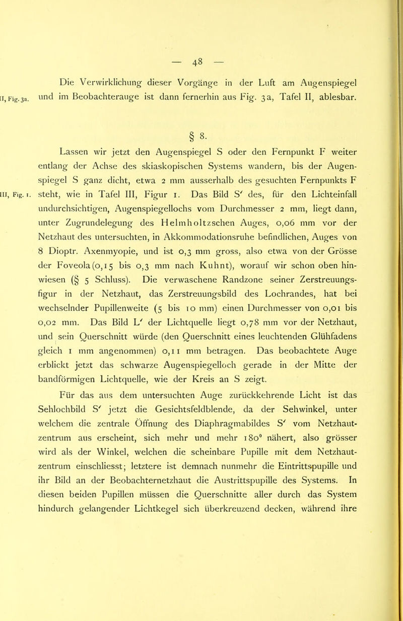 Die Verwirklichung dieser Vorgänge in der Luft am Augenspiegel [i, Fig.3a. und 'm Beobachterauge ist dann fernerhin aus Fig. 3 a, Tafel II, ablesbar. § 8. Lassen wir jetzt den Augenspiegel S oder den Fernpunkt F weiter entlang der Achse des skiaskopischen Systems wandern, bis der Augen- spiegel S ganz dicht, etwa 2 mm ausserhalb des gesuchten Fernpunkts F 111, Fig. 1. steht, wie in Tafel III, Figur 1. Das Bild S' des, für den Lichteinfall undurchsichtigen, Augenspiegellochs vom Durchmesser 2 mm, liegt dann, unter Zugrundelegung des Helmholtzschen Auges, 0,06 mm vor der Netzhaut des untersuchten, in Akkommodationsruhe befindlichen, Auges von 8 Dioptr. Axenmyopie, und ist 0,3 mm gross, also etwa von der Grösse der Foveola(o,i5 bis 0,3 mm nach Kuhnt), worauf wir schon oben hin- wiesen (§ 5 Schluss). Die verwaschene Randzone seiner Zerstreuungs- figur in der Netzhaut, das Zerstreuungsbild des Lochrandes, hat bei wechselnder Pupillenweite (5 bis 10 mm) einen Durchmesser von 0,01 bis 0,02 mm. Das Bild L' der Lichtquelle liegt 0,78 mm vor der Netzhaut, und sein Querschnitt würde (den Querschnitt eines leuchtenden Glühfadens gleich 1 mm angenommen) 0,11 mm betragen. Das beobachtete Auge erblickt jetzt das schwarze Augenspiegelloch gerade in der Mitte der bandförmigen Lichtquelle, wie der Kreis an S zeigt. Für das aus dem untersuchten Auge zurückkehrende Licht ist das Sehlochbild S' jetzt die Gesichtsfeldblende, da der Sehwinkel, unter welchem die zentrale Öffnung des Diaphragmabildes S' vom Netzhaut- zentrum aus erscheint, sich mehr und mehr 1800 nähert, also grösser wird als der Winkel, welchen die scheinbare Pupille mit dem Netzhaut- zentrum einschliesst; letztere ist demnach nunmehr die Eintrittspupille und ihr Bild an der Beobachternetzhaut die Austrittspupille des Systems. In diesen beiden Pupillen müssen die Querschnitte aller durch das System hindurch gelangender Lichtkegel sich überkreuzend decken, während ihre