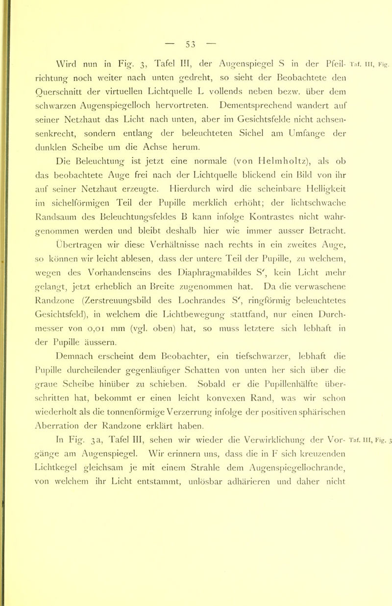 Wird nun in Fig. 3, Tafel III, der Augenspiegel S in der Pfeil- Taf. in, Fig richtuno- noch weiter nach unten gedreht, so sieht der Beobachtete den Querschnitt der virtuellen Lichtquelle L vollends neben bezw. über dem schwarzen Augenspiegelloch hervortreten. Dementsprechend wandert auf seiner Netzhaut das Licht nach unten, aber im Gesichtsfelde nicht achsen- senkrecht, sondern entlang der beleuchteten Sichel am Umfange der dunklen Scheibe um die Achse herum. Die Beleuchtung ist jetzt eine normale (von Helmholtz), als ob das beobachtete Auge frei nach der Lichtquelle blickend ein Bild von ihr auf seiner Netzhaut erzeugte. Hierdurch wird die scheinbare Helligkeit im sichelförmigen Teil der Pupille merklich erhöht; der lichtschwache Randsaum des Beleuchtuno-.sfeldes B kann infolge Kontrastes nicht wahr- genommen werden und bleibt deshalb hier wie immer ausser Betracht. Übertragen wir diese Verhältnisse nach rechts in ein zweites Auge, so können wir leicht ablesen, dass der untere Teil der Pupille, zu welchem, wegen des Vorhandenseins des Diaphragmabildes S', kein Licht mehr gelangt, jetzt erheblich an Breite zugenommen hat. Da die verwaschene Randzone (Zerstreuungsbild des Lochrandes S', ringförmig beleuchtetes Gesichtsfeld), in welchem die Lichtbewegung stattfand, nur einen Durch- messer von 0,01 mm (vgl. oben) hat, so muss letztere sich lebhaft in der Pupille äussern. Demnach erscheint dem Beobachter, ein tiefschwarzer, lebhaft die Pupille durcheilender gegenläufiger Schatten von unten her sich über die graue Scheibe hinüber zu schieben. Sobald er die Pupillenhälfte über- schritten hat, bekommt er einen leicht konvexen Rand, was wir schon wiederholt als die tonnenförmige Verzerrung infolge der positiven sphärischen Aberration der Randzone erklärt haben. In Fig. 3a, Tafel III, sehen wir wieder die Verwirklichung der Vor- Taf. in, Fig. gänge am Augenspiegel. Wir erinnern uns, dass die in F sich kreuzenden Lichtkegel gleichsam je mit einem Strahle dem Augenspiegellochrande, von welchem ihr Licht entstammt, unlösbar adhärieren und daher nicht