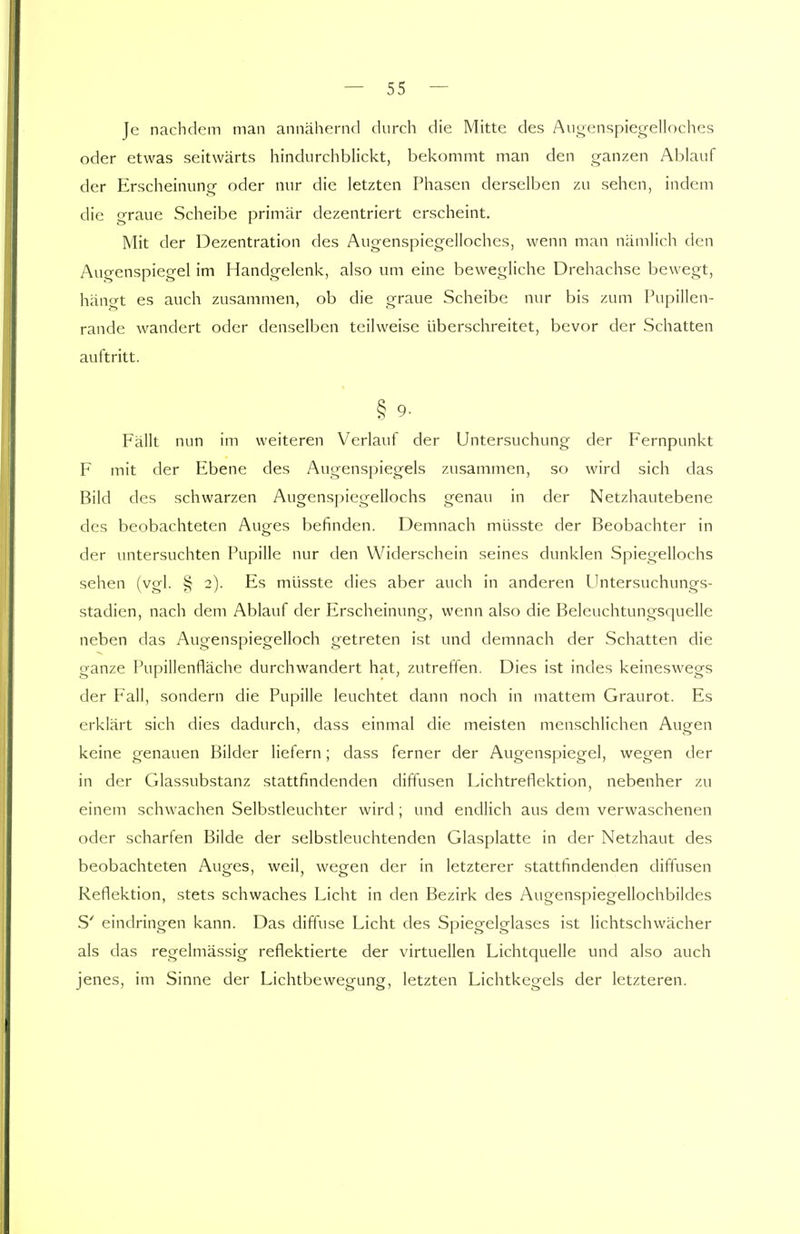 Je nachdem man annähernd durch die Mitte des Augenspiegelloches oder etwas seitwärts hindurchblickt, bekommt man den ganzen Ablauf der Erscheinung oder nur die letzten Phasen derselben zu sehen, indem die graue Scheibe primär dezentriert erscheint. Mit der Dezentration des Augenspiegelloches, wenn man nämlich den Augenspiegel im Handgelenk, also um eine bewegliche Drehachse bewegt, hängt es auch zusammen, ob die graue Scheibe nur bis zum Pupillen- rande wandert oder denselben teilweise überschreitet, bevor der Schatten auftritt. § 9- Fällt nun im weiteren Verlauf der Untersuchung der Fernpunkt F mit der Ebene des Augenspiegels zusammen, so wird sich das Bild des schwarzen Augenspiegellochs genau in der Netzhautebene des beobachteten Auges befinden. Demnach müsste der Beobachter in der untersuchten Pupille nur den Widerschein seines dunklen Spiegellochs sehen (vgl. § 2). Es müsste dies aber auch in anderen Untersuchungs- stadien, nach dem Ablauf der Erscheinung, wenn also die Beleuchtungsquelle neben das Augenspiegelloch getreten ist und demnach der Schatten die ganze Pupillenfläche durchwandert hat, zutreffen. Dies ist indes keineswegs der Fall, sondern die Pupille leuchtet dann noch in mattem Graurot. Es erklärt sich dies dadurch, dass einmal die meisten menschlichen Augen keine genauen Bilder liefern; dass ferner der Augenspiegel, wegen der in der Glassubstanz stattfindenden diffusen Lichtreflektion, nebenher zu einem schwachen Selbstleuchter wird; und endlich aus dem verwaschenen oder scharfen Bilde der selbstleuchtenden Glasplatte in der Netzhaut des beobachteten Auges, weil, wegen der in letzterer stattfindenden diffusen Reflektion, stets schwaches Licht in den Bezirk des Augenspiegellochbildes S' eindringen kann. Das diffuse Licht des Spiegelglases ist lichtschwächer als das regelmässig reflektierte der virtuellen Lichtquelle und also auch jenes, im Sinne der Lichtbewegung, letzten Lichtkegels der letzteren.