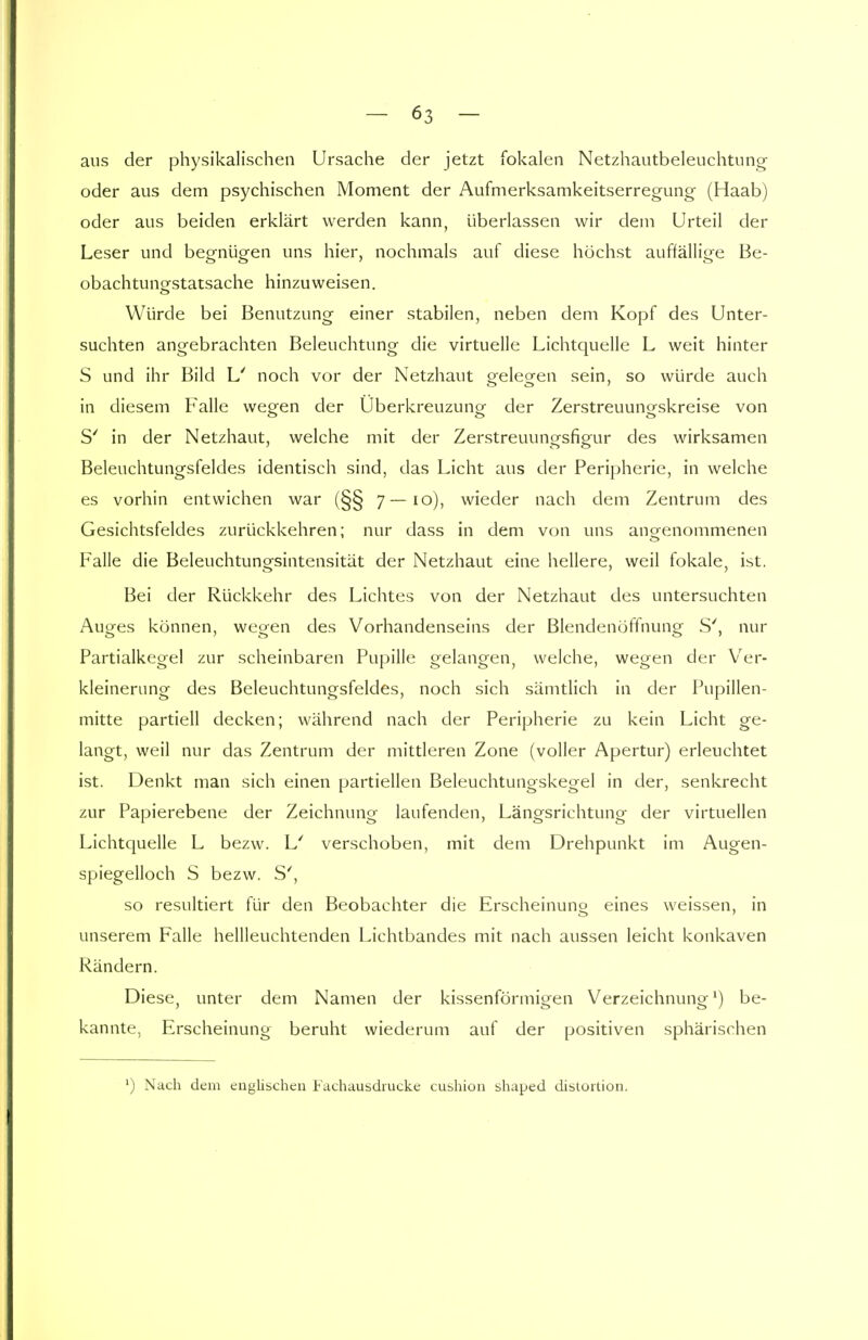 aus der physikalischen Ursache der jetzt fokalen Netzhautbeleuchtung oder aus dem psychischen Moment der Aufmerksamkeitserregung (Haab) oder aus beiden erklärt werden kann, überlassen wir dem Urteil der Leser und begnügen uns hier, nochmals auf diese höchst auffällige Be- obachtunestatsache hinzuweisen. Würde bei Benutzung einer stabilen, neben dem Kopf des Unter- suchten angebrachten Beleuchtung die virtuelle Lichtquelle L weit hinter S und ihr Bild L' noch vor der Netzhaut geleo-en sein, so würde auch in diesem Falle wegen der Uberkreuzung der Zerstreuungskreise von S' in der Netzhaut, welche mit der Zerstreuunorsfigair des wirksamen Beleuchtungsfeldes identisch sind, das Licht aus der Peripherie, in welche es vorhin entwichen war (§§ 7—io), wieder nach dem Zentrum des Gesichtsfeldes zurückkehren; nur dass in dem von uns angenommenen Falle die Beleuchtungsintensität der Netzhaut eine hellere, weil fokale, ist. Bei der Rückkehr des Lichtes von der Netzhaut des untersuchten Auges können, wegen des Vorhandenseins der Blendenöffnung S', nur Partialkegel zur scheinbaren Pupille gelangen, welche, wegen der Ver- kleinerung des Beleuchtungsfeldes, noch sich sämtlich in der Pupillen- mitte partiell decken; während nach der Peripherie zu kein Licht ge- langt, weil nur das Zentrum der mittleren Zone (voller Apertur) erleuchtet ist. Denkt man sich einen partiellen Beleuchtungskegel in der, senkrecht zur Papierebene der Zeichnung laufenden, Längsrichtung der virtuellen Lichtquelle L bezw. L' verschoben, mit dem Drehpunkt im Augen- spiegelloch S bezw. S', so resultiert für den Beobachter die Erscheinung eines weissen, in unserem Falle hellleuchtenden Lichtbandes mit nach aussen leicht konkaven Rändern. Diese, unter dem Namen der kissenförmigen Verzeichnung1) be- kannte, Erscheinung beruht wiederum auf der positiven sphärischen ') Nach dem englischen Fachausdrucke cushion shaped distortion.