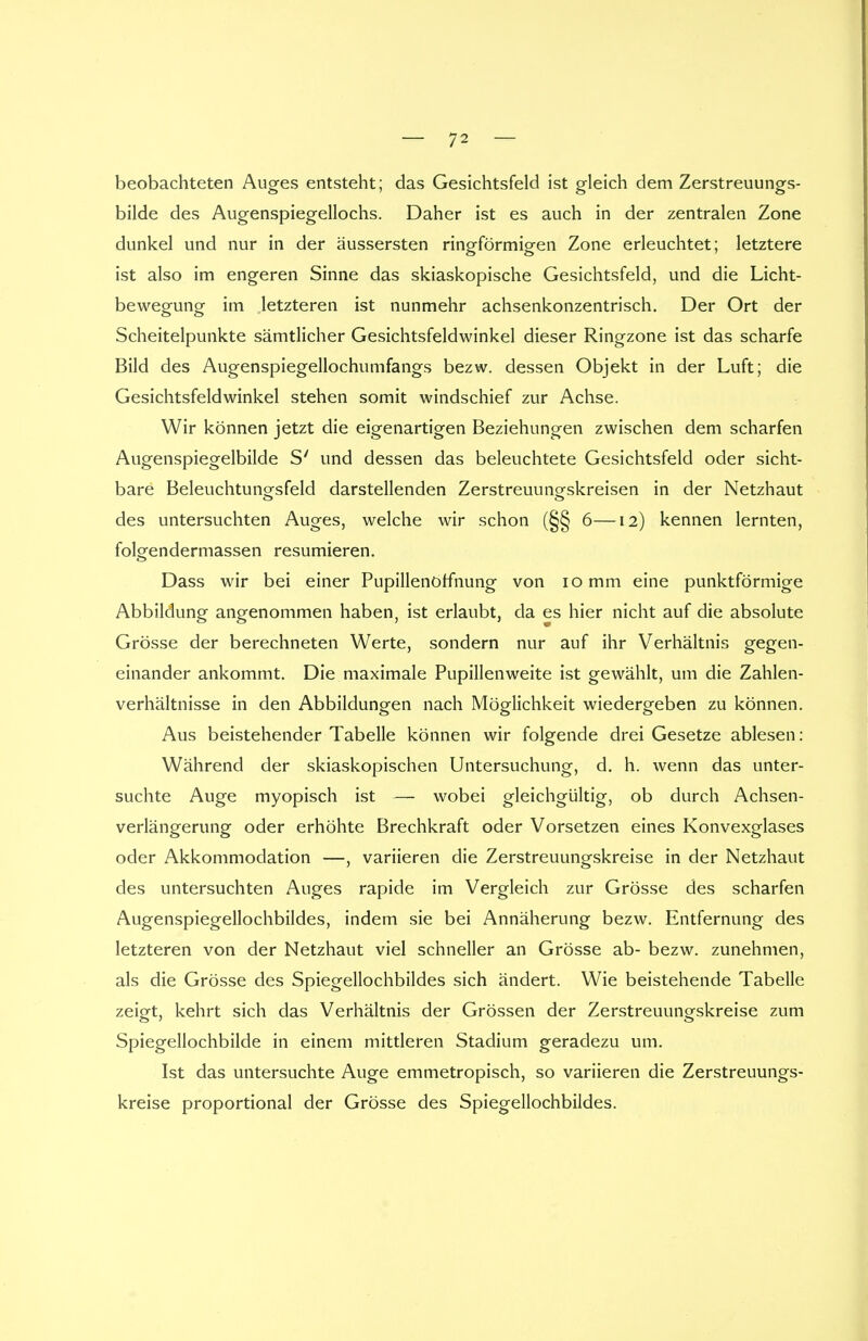 beobachteten Auges entsteht; das Gesichtsfeld ist gleich dem Zerstreuungs- bilde des Augenspiegellochs. Daher ist es auch in der zentralen Zone dunkel und nur in der äussersten ringförmigen Zone erleuchtet; letztere ist also im engeren Sinne das skiaskopische Gesichtsfeld, und die Licht- bewegung im letzteren ist nunmehr achsenkonzentrisch. Der Ort der Scheitelpunkte sämtlicher Gesichtsfeldwinkel dieser Ringzone ist das scharfe Bild des Augenspiegellochumfangs bezw. dessen Objekt in der Luft; die Gesichtsfeldwinkel stehen somit windschief zur Achse. Wir können jetzt die eigenartigen Beziehungen zwischen dem scharfen Augenspiegelbilde S' und dessen das beleuchtete Gesichtsfeld oder sicht- bare Beleuchtun^sfeld darstellenden Zerstreuung-skreisen in der Netzhaut des untersuchten Auges, welche wir schon (§§ 6—12) kennen lernten, folgendermassen resümieren. Dass wir bei einer Pupillenorfnung von 10 mm eine punktförmige Abbildung angenommen haben, ist erlaubt, da es hier nicht auf die absolute Grösse der berechneten Werte, sondern nur auf ihr Verhältnis gegen- einander ankommt. Die maximale Pupillenweite ist gewählt, um die Zahlen- verhältnisse in den Abbildungen nach Möglichkeit wiedergeben zu können. Aus beistehender Tabelle können wir folgende drei Gesetze ablesen: Während der skiaskopischen Untersuchung, d. h. wenn das unter- suchte Auge myopisch ist — wobei gleichgültig, ob durch Achsen- verlängerung oder erhöhte Brechkraft oder Vorsetzen eines Konvexglases oder Akkommodation —, variieren die Zerstreuungskreise in der Netzhaut des untersuchten Auges rapide im Vergleich zur Grösse des scharfen Augenspiegellochbildes, indem sie bei Annäherung bezw. Entfernung des letzteren von der Netzhaut viel schneller an Grösse ab- bezw. zunehmen, als die Grösse des Spiegellochbildes sich ändert. Wie beistehende Tabelle zeigt, kehrt sich das Verhältnis der Grössen der Zerstreuungskreise zum Spiegellochbilde in einem mittleren Stadium geradezu um. Ist das untersuchte Auge emmetropisch, so variieren die Zerstreuungs- kreise proportional der Grösse des Spiegellochbildes.