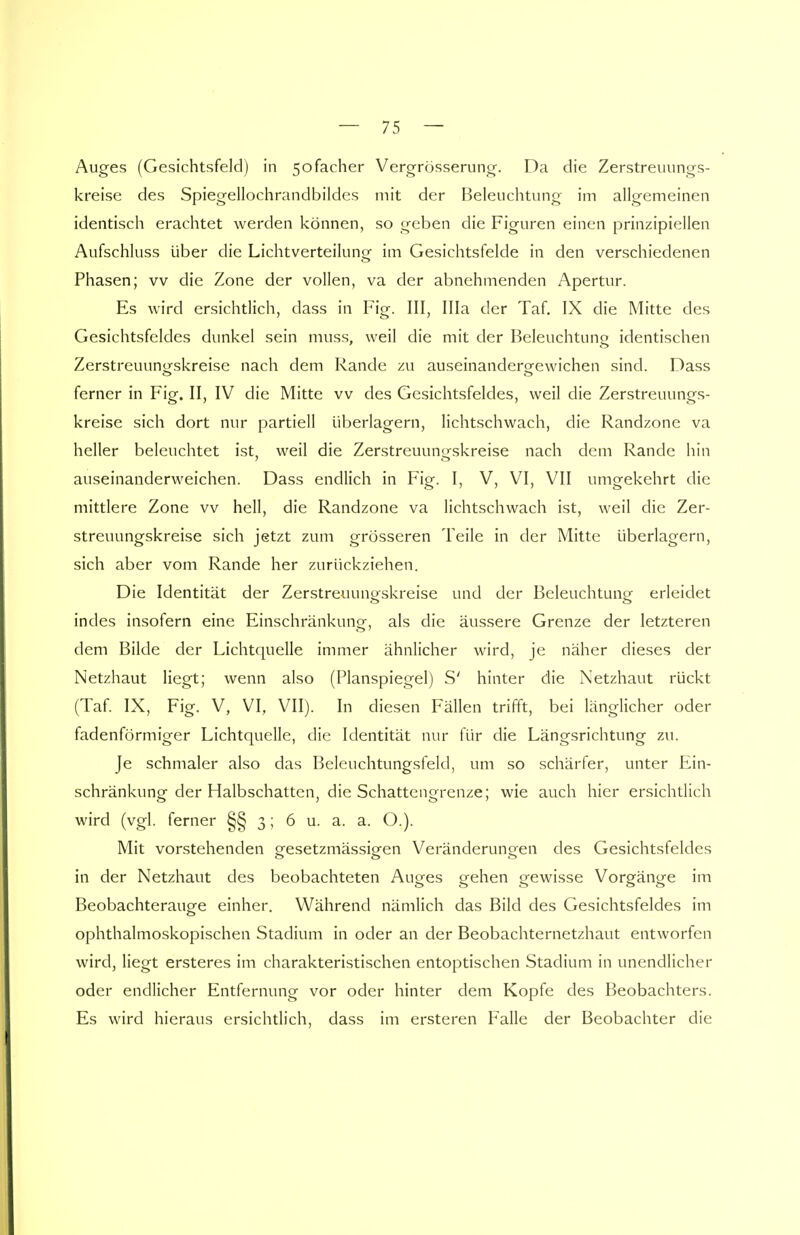 Auges (Gesichtsfeld) in 5ofacher Vergrösserung. Da die Zerstreuungs- kreise des Spiegellochrandbildes mit der Beleuchtung im allgemeinen identisch erachtet werden können, so geben die Figuren einen prinzipiellen Aufschluss über die Lichtverteilung im Gesichtsfelde in den verschiedenen Phasen; vv die Zone der vollen, va der abnehmenden Apertur. Es wird ersichtlich, dass in Fig. III, lila der Taf. IX die Mitte des Gesichtsfeldes dunkel sein muss, weil die mit der Beleuchtuno identischen Zerstreuuno-skreise nach dem Rande zu auseinandero-ewichen sind. Dass ferner in Fig. II, IV die Mitte vv des Gesichtsfeldes, weil die Zerstreuungs- kreise sich dort nur partiell überlagern, lichtschwach, die Randzone va heller beleuchtet ist, weil die Zerstreuuno-skreise nach dem Rande hin auseinanderweichen. Dass endlich in Fig. I, V, VI, VII umgekehrt die mittlere Zone vv hell, die Randzone va lichtschwach ist, weil die Zer- streuungskreise sich jetzt zum grösseren Teile in der Mitte überlagern, sich aber vom Rande her zurückziehen. Die Identität der Zerstreuungskreise und der Beleuchtung erleidet indes insofern eine Einschränkung, als die äussere Grenze der letzteren dem Bilde der Lichtquelle immer ähnlicher wird, je näher dieses der Netzhaut liegt; wenn also (Planspiegel) S' hinter die Netzhaut rückt (Taf. IX, Fig. V, VI, VII). In diesen Fällen trifft, bei länglicher oder fadenförmiger Lichtquelle, die Identität nur für die Längsrichtung zu. Je schmaler also das Beleuchtungsfeld, um so schärfer, unter Ein- schränkung der Halbschatten, die Schattengrenze; wie auch hier ersichtlich wird (vgl. ferner §§ 3; 6 u. a. a. O.). Mit vorstehenden gesetzmässigen Veränderungen des Gesichtsfeldes in der Netzhaut des beobachteten Auges gehen gewisse Vorgänge im Beobachterauge einher. Während nämlich das Bild des Gesichtsfeldes im ophthalmoskopischen Stadium in oder an der Beobachternetzhaut entworfen wird, liegt ersteres im charakteristischen entoptischen Stadium in unendlicher oder endlicher Entfernung vor oder hinter dem Kopfe des Beobachters. Es wird hieraus ersichtlich, dass im ersteren Falle der Beobachter die