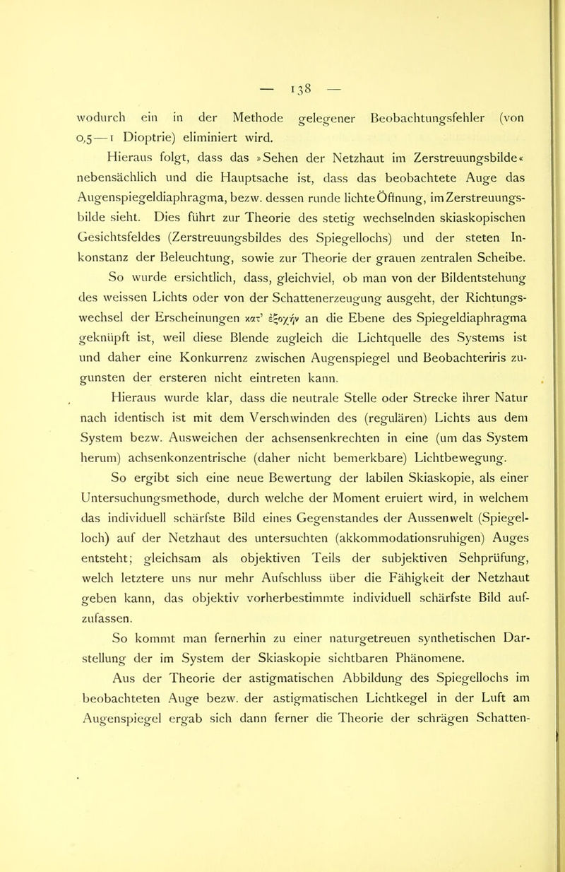 wodurch ein in der Methode gelegener Beobachtungsfehler (von 0,5 — 1 Dioptrie) eliminiert wird. Hieraus folgt, dass das »Sehen der Netzhaut im Zerstreuungsbilde« nebensächlich und die Hauptsache ist, dass das beobachtete Auge das Augenspiegeldiaphragma, bezw. dessen runde lichte Öffnung, im Zerstreuungs- bilde sieht. Dies führt zur Theorie des stetig wechselnden skiaskopischen Gesichtsfeldes (Zerstreuungsbildes des Spiegellochs) und der steten In- konstanz der Beleuchtung, sowie zur Theorie der grauen zentralen Scheibe. So wurde ersichtlich, dass, gleichviel, ob man von der Bildentstehung des weissen Lichts oder von der Schattenerzeugung ausgeht, der Richtungs- wechsel der Erscheinungen xax' e^o^v an die Ebene des Spiegeldiaphragma geknüpft ist, weil diese Blende zugleich die Lichtquelle des Systems ist und daher eine Konkurrenz zwischen Augenspiegel und Beobachteriris zu- gunsten der ersteren nicht eintreten kann. Hieraus wurde klar, dass die neutrale Stelle oder Strecke ihrer Natur nach identisch ist mit dem Verschwinden des (regulären) Lichts aus dem System bezw. Ausweichen der achsensenkrechten in eine (um das System herum) achsenkonzentrische (daher nicht bemerkbare) Lichtbewegung. So ergibt sich eine neue Bewertung der labilen Skiaskopie, als einer Untersuchungsmethode, durch welche der Moment eruiert wird, in welchem das individuell schärfste Bild eines Gegenstandes der Aussenwelt (Spiegel- loch) auf der Netzhaut des untersuchten (akkommodationsruhigen) Auges entsteht; gleichsam als objektiven Teils der subjektiven Sehprüfung, welch letztere uns nur mehr Aufschluss über die Fähigkeit der Netzhaut geben kann, das objektiv vorherbestimmte individuell schärfste Bild auf- zufassen. So kommt man fernerhin zu einer naturgetreuen synthetischen Dar- stellung der im System der Skiaskopie sichtbaren Phänomene. Aus der Theorie der astigmatischen Abbildung des Spiegellochs im beobachteten Auge bezw. der astigmatischen Lichtkegel in der Luft am Augenspiegel ergab sich dann ferner die Theorie der schrägen Schatten-
