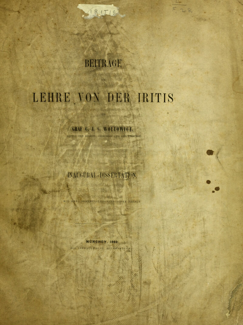 BEITRÄGE LEHRE VON DER IRITIS \'0X GRAF C. J, V. WOLtOWieZ, DOCTOK DER :HEÜIC!\, CHIRURGIE LKU OEBUHTSHÜLEE raAÜGÜRAL-DISSERTATiON. Mir Ü];i:i i. Ii l; 11 M n L I T IIOiM: A 1'II 1r II !•; X TAFELK MÜNCHEN, 1862. .ms, LI XI) AT Li: i!L i;i ' II II A X Ii r. r \ I