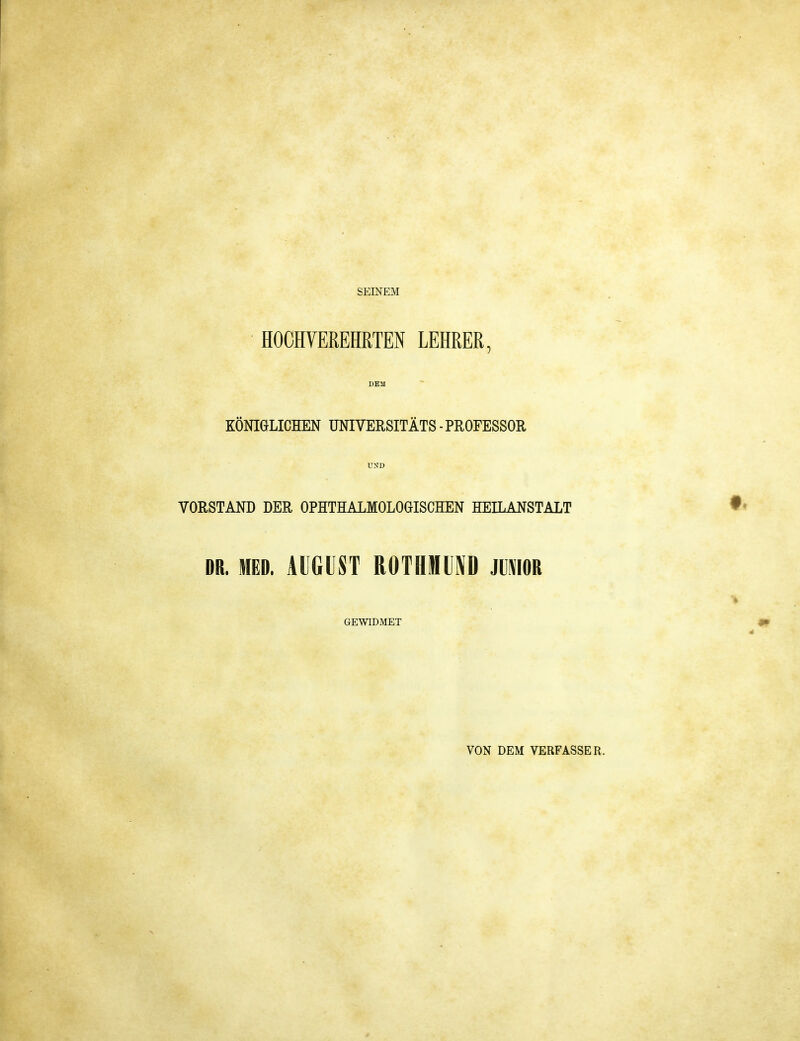 SEINEM HOCHVEREHRTEN LEHRER, DEM KÖNIGLICHEN UNIVERSITÄTS ■ PROFESSOR UND VORSTAND DER OPHTHAIMOLOGISCHEN HEILANSTALT DR. MED. AUGUST ROTHineD mm GEWIDMET VON DEM VERFASSER.