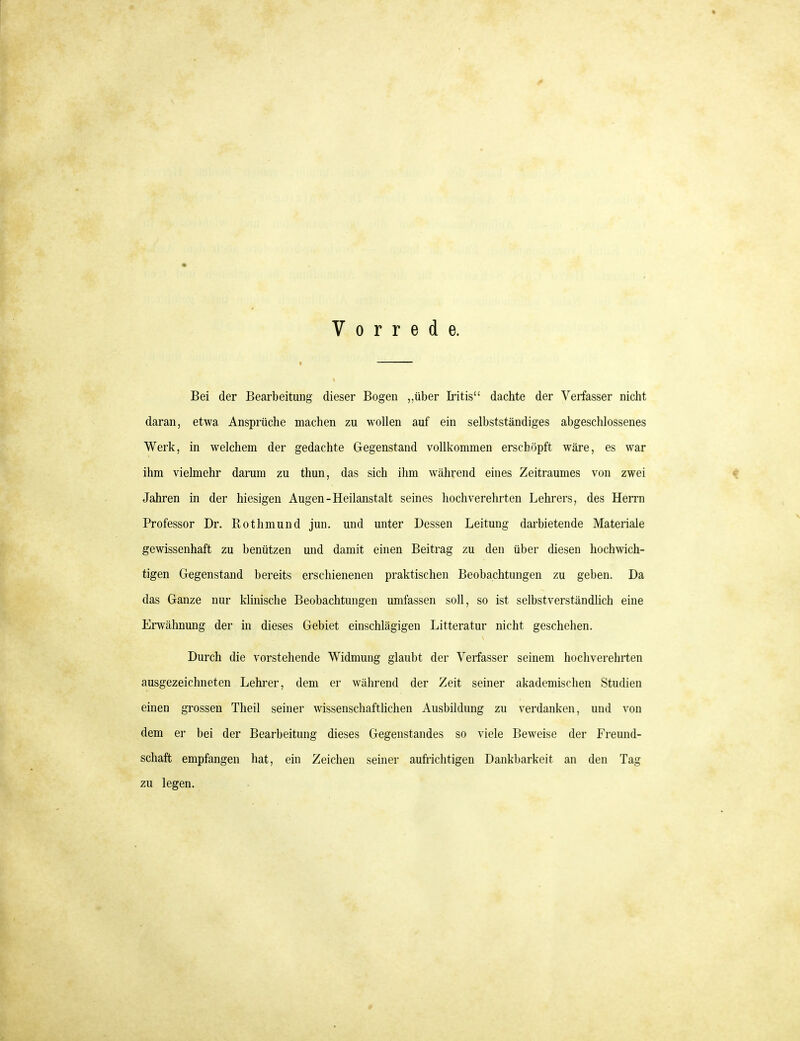 Vorrede. Bei der Bearbeitung dieser Bogen ,,über Iritis dachte der Verfasser nicht daran, etwa Anspräche machen zu wollen auf ein selbstständiges abgeschlossenes Werk, in welchem der gedachte Gegenstand vollkommen erschöpft wäre, es war ihm vielmehr darum zu thun, das sich ihm während eines Zeitraumes von zwei Jahren in der hiesigen Augen-Heilanstalt seines hochverehrten Lehrers, des HeiTn Professor Dr. Rothmund jun. und unter Dessen Leitung darbietende Materiale gewissenhaft zu benützen und damit einen Beitrag zu den über diesen hochwich- tigen Gegenstand bereits erschienenen praktischen Beobachtungen zu geben. Da das Ganze nur klinische Beobachtungen umfassen soll, so ist selbstverständüch eine Erwähnung der in dieses Gebiet einschlägigen Litteratur nicht geschehen. Durch die vorstehende Widmung glaubt der Verfasser seinem hochverehrten ausgezeichneten Lehi'er, dem er während der Zeit seiner akademischen Studien einen grossen Theil seiner wissenschaftlichen Ausbildung zu verdanken, und von dem er bei der Bearbeitung dieses Gegenstandes so viele Beweise der Freund- schaft empfangen hat, ein Zeichen seiner aufrichtigen Dankbarkeit an den Tag zu legen.