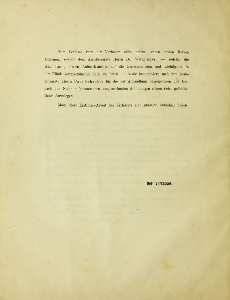 Zum Schlüsse kann der Verfasser nicht umhin, seinen beiden Herren Collegen, sowohl dem Assistenzarzte Herrn Dr. Wulzinger, — welcher die Güte hatte, dessen Aufmerksamkeit auf die interessantesten und wichtigsten in der Klinik vorgekommenen Fälle zu leiten; — sowie insbesondere auch dem Assis- tenzarzte Herrn Carl Schauber für die der Abhandlung beigegebenen und treu nach der Natur aufgenommenen ausgezeichneten Abbildungen seinen tiefst gefühlten Dank darzulegen. Möge diese Erstlings-Arbeit des Verfassers eine günstige Aufnahme finden!