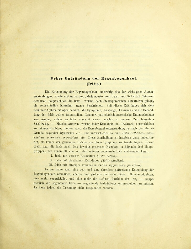 Ueber Entzündung^ der Regenbogenhaut. (Iritis.) Die Entzündung der Regenbogenhaut, unstreitig eine der wichtigsten Augeu- entzündungen, wui'de erst im vorigen Jahrhunderte von Beer und Schmidt (letzterer beschrieb hauptsächhch die Iritis, welche nach Staaroperationen aufzutreten pÜegtj, als selbstständige Krankheit genau beschrieben. Seit dieser Zeit haben sich viele berühmte Ophthalmologen bemüht, die Symptome, Ausgänge, Ursachen und die Behand- lung der Iritis weiter festzustellen. Genauere pathologisch-anatomische Untersuchungen von Augen, welche an Litis erkrankt waren, machte in neuerer Zeit besonders Stell wag. — Manche Autoren, welche jeder Krankheit eine Dyskrasie unterschieben zu müssen glaubten, tlieilten auch die Regenbogenhautentzüudung je nach den ihr zu Grunde hegenden Dyskrasien ein, und unterschieden so eine Iritis arfhrüica, ncro- phulosa, scorhutica, mercurialis etc. Diese Eintheilung ist insoferne ganz unbegi'ün- det, als keiner der genannten Iiitiden specifische Symptome zu Grunde liegen. Besser theilt man die Iritis nach dem jeweilig gesetzten Exsudate in folgende drei Haupt- gruppen, von denen oft eine mit der anderen gemeinschafthch vorkommen kann. I. Iritis mit seröser Exsudation (Iritis serosa). II. Iritis mit plastischer Exsudation (Iritis plastica). JE. Iritis mit eiteriger Exsudation (Iritis suppurativa, purulenta). Ferner kann man eine acut und eine chronisch auftretende Entzündung der Regenbogenhaut annehmen, ebenso eine partielle und eine totale. Manche glaubten, eine mehr superficielle, und eine mehr die tieferen Parthien der Iris, — haupt- sächlich die sogenannte Uvea — ergreifende Entzündung unterscheiden zu müssen. Es kann jedoch die Trennung niclit festgehalten werden.