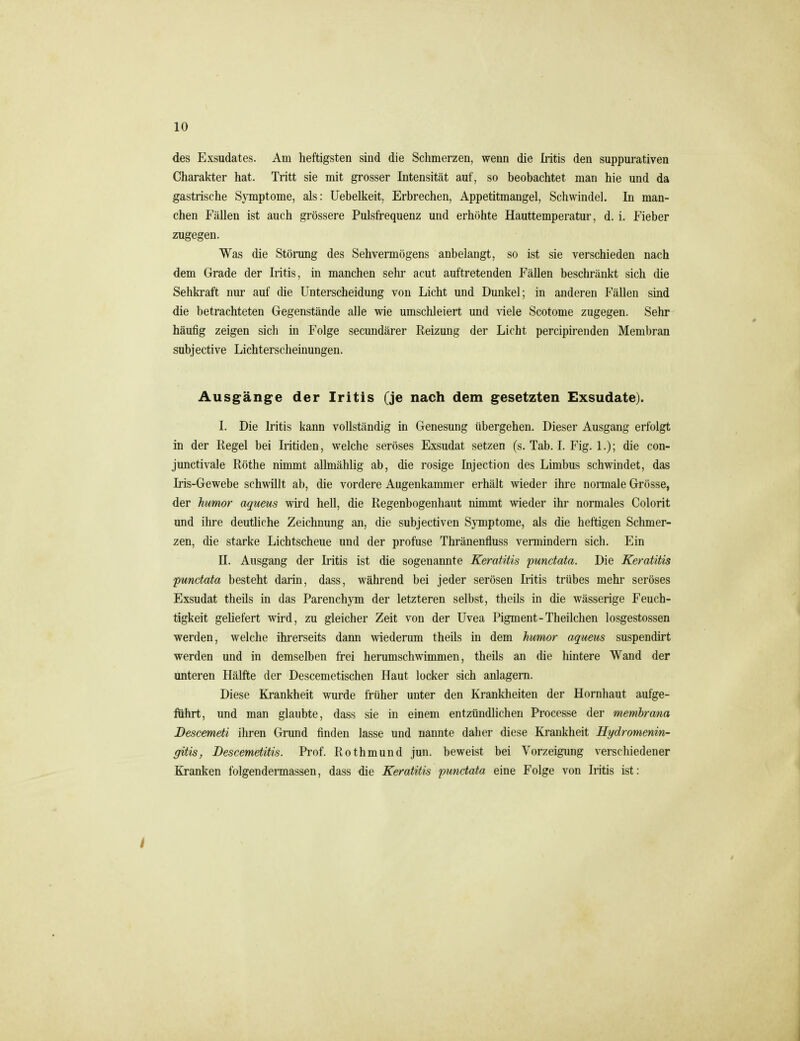 des Exsudates. Am heftigsten sind die Schmerzen, wenn die Iritis den suppurativen Charakter hat. Tritt sie mit grosser Intensität auf, so beobachtet man hie und da gastrische S}Tnptome, als: Uebelkeit, Erbrechen, Appetitmangel, Schwindel. In man- chen Fällen ist auch grössere Pulsfrequenz und erhöhte Hauttemperatur, d. i. Fieber zugegen. Was die Störung des Sehvermögens anbelangt, so ist sie verschieden nach dem Grade der Iritis, in manchen selir acut auftretenden Fällen beschränkt sich die Sehkraft nur auf die Unterscheidung von Licht und Dunkel; in anderen Fällen sind die betrachteten Gegenstände alle wie umschleiert und viele Scotome zugegen. Sehr häufig zeigen sich in Folge secundärer Reizung der Licht percipirenden Membran subjective Lichterscheinungen. Ausgänge der Iritis (je nach dem gesetzten Exsudate). I. Die Iritis kann vollständig in Genesung übergehen. Dieser Ausgang erfolgt in der Regel bei Iritiden, welche seröses Exsudat setzen (s. Tab. I. Fig. 1.); die con- junctivale Röthe nimmt allmählig ab, die rosige Injection des Limbus schwindet, das Iris-Gewebe schwillt ab, die vordere Augenkammer erhält wieder ihre normale Grösse, der himor aqueus wird hell, die Regenbogenhaut nimmt wieder ihr normales Colorit und ihre deutliche Zeichnung an, die subjectiven Symptome, als die heftigen Schmer- zen, die starke Lichtscheue und der profuse Thränenfluss vermindern sich. Ein II. Ausgang der Iritis ist die sogenannte Keratitis punctata. Die Keratitis punctata besteht darin, dass, während bei jeder serösen Iritis trübes mehr seröses Exsudat theils in das Parenchym der letzteren selbst, theils in die wässerige Feuch- tigkeit geliefert wird, zu gleicher Zeit von der Uvea Pigment-Theilchen losgestossen werden, welche ihrerseits dann wiederum theils in dem humor aqueus suspendirt werden und in demselben frei herumschwimmen, theils an die hintere Wand der unteren Hälfte der Descemetischen Haut locker sich anlagern. Diese Krankheit wurde früher unter den Krankheiten der Hornhaut aufge- führt, und man glaubte, dass sie in einem entzündlichen Processe der membrana Descemeti ihren Grund finden lasse und nannte daher diese Krankheit Hydromenin- gitis, Descemetitis. Prof. Rothmund jun. beweist bei Vorzeigung verschiedener Kranken folgendermassen, dass die Keratitis punctata eine Folge von Iritis ist: I