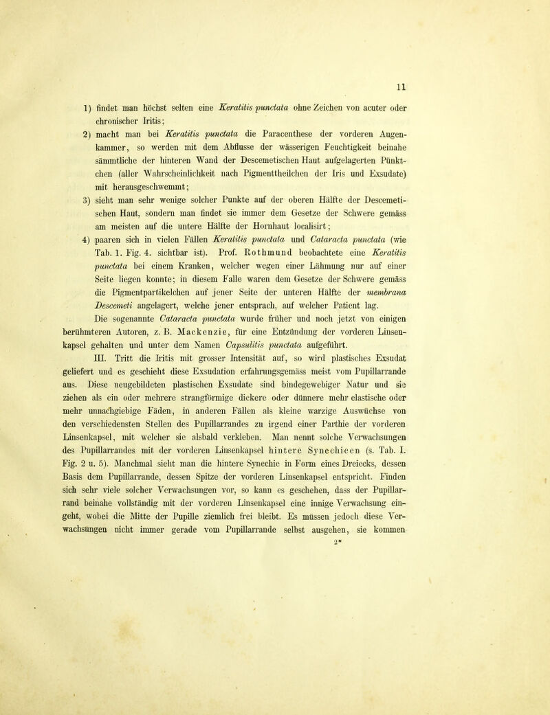 1) findet man höchst selten eine Keratitis punctata ohne Zeichen von acuter oder chronischer Iritis; 2) macht man bei Keratitis punctata die Paracenthese der vorderen Augen- kammer, so werden mit dem Abflüsse der wässerigen Feuchtigkeit beinahe sämmtliche der hinteren Wand der Descemetischen Haut aufgelagerten Pünkt- chen (aller Wahrscheinlichkeit nach Pigmenttheilchen der Iris und Exsudate) mit herausgeschwemmt; 3) sieht man sehr wenige solcher Punkte auf der oberen Hälfte der Descemeti- schen Haut, sondern man findet sie immer dem Gesetze der Schwere gemäss am meisten auf die untere Hälfte der Hornhaut locaüsü't; 4) paaren sich in vielen Fällen Keratitis punctata und Cataracta punctata (wie Tab. 1. Fig. 4. sichtbar ist). Prof. Rothmund beobachtete eine Keratitis punctata bei einem Kranken, welcher wegen einer Lähmung nur auf einer Seite hegen konnte; in diesem Falle waren dem Gesetze der Schwere gemäss die Pigmentpartikelchen auf jener Seite der unteren Hälfte der membrana Bescemeti angelagert, welche jener entsprach, auf welcher Prtient lag. Die sogenannte Cataracta punctata wurde fiüher und noch jetzt von einigen berühmteren Autoren, z. B. Mackenzie, für eine Entzündung der vorderen Linsen- kapsel gehalten und unter dem Namen CapsuUtis punctata aufgeführt. IH. Tritt die Iritis mit grosser Intensität auf, so wird plastisches Exsudat geUefert und es geschieht diese Exsudation erfahrungsgemäss meist vom Pupillarrande aus. Diese neugebildeten plastischen Exsudate sind bindegewebiger Natur und sio ziehen als ein oder mehrere strangförmige dickere oder dünnere mehi' elastische oder mehr unnacligiebige Fäden, in anderen Fällen als kleine warzige Auswüchse von den verschiedensten Stellen des Pupillan-andes zu irgend einer Paithie der vorderen Linsenkapsel, mit welcher sie alsbald verkleben. Man nennt solche Vei-waclisungen des Pupillarrandes mit der vorderen Linsenkapsel hintere Synechieen (s. Tab. 1. Fig. 2 u. 5). Manchmal sieht man die hintere Synechie in Form eines Dreiecks, dessen Basis dem Pupillarrande, dessen Spitze der vorderen Linsenkapsel entspricht. Finden sich Sehl' viele solcher Verwachsungen vor, so kann es geschehen, dass der Pupillar- rand beinahe vollständig mit der vorderen Linsenkapsel eine innige Verwachsung ein- geht, wobei die Mitte der Pupille ziemlich frei bleibt. Es müssen jedoch diese Ver- wachsungen nicht immer gerade vom PupillaiTaude selbst ausgehen, sie kommen 2*