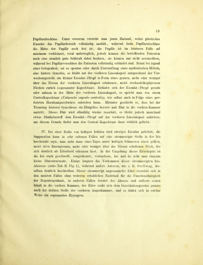 Pupillarabschluss. Unter ersterem versteht man jenen Zustand, wobei plastisches Exsudat das Pupillarbereich vollständig ausfüllt, während beim Pupillarabscliluss die Mitte der Pupille noch frei ist; die Pupille ist im letzteren Falle ad minimum verkleinert, total unbeweglich, jedoch können die betreffenden Patienten noch eine ziemhch gute Sehkraft dabei besitzen, sie können nur nicht accomodiren, während bei Pupillarverschluss die Patienten vollständig erblindet sind. Reisst bei irgend einer Gelegenheit, sei es spontan oder durch Einträuflung eines mydriatischen Mittels, eine hintere Synechie, so bleibt auf der vorderen Linsenkapsel entsprechend der Ver- wachsungsstelle ein kleiner Exsudat-Pfropf in Form eines grauen, mehr oder weniger über das Niveau der vorderen Linsenkapsel erhabenen, meist stecknadelkopfgrossen Flecken zurück (sogenannter Kapselstaar). Befindet sich der Exsudat - Pfropf gerade oder nahezu in der Mtte der vorderen Linsenkapsel, so spricht man von einem Centralkapselstaar (Cataracta capsulo-centralis), wie selber auch in Folge eines per- forirten Hornhautgeschwüres entstehen kann. Mitunter geschieht es, dass bei der Trennung hinterer Synechieen ein Blutgefäss berstet und Blut in die vordere Kammer austritt. Dieses Blut wü'd allmählig wieder resorbirt, es bleibt jedoch manchmal etwas Blutfarbestoff dem Exsudat - Pfropf auf der vorderen Linsenkapsel ankleben; aus diesem Grunde findet man den Central-Kapselstaar dann rötliüch gefärbt. IV. Bei einer Reihe von heftigen Iritiden wird eiteriges Exsudat geliefert, die Suppuration kann in sehr seltenen Fällen auf eine circumscripte Stelle in der Iris beschränkt seyn, man sieht dann eines Tages unter heftigen Schmerzen einen gelb ;n, meist circa linsengrossen, mehr oder weniger über das Niveau erhabenen Fleck, der sich deutlich als Eiterherd erkennen lässt. In der Umgebung dieses Eiterdepots ist die Iiis stark geschwellt, congestionirt, verwachsen, liie und da sieht man ringsum kleine Blutextravasate. Einige läugnen das Vorkommen dieser circumscriptcn Lis- Abscesse (siehe Tab. II. Fig. 1), während andere Autoreu, wie z. B. Stellwag, die- selben deutlich beschreiben. Dieser circumscript angesammelte Eiter resorbirt sich in den meisten Fällen ohne weiteren erheblichen Nachtheil für die Functionsthätigkeit der Regenbogenhaut, in anderen Fällen berstet der Abscess und entleert seinen Inhalt in die vordere Kammer, der Eiter senkt sich dem Gravidationsgesetze gemäss nach der tiefsten Stelle der vorderen Augenkammer, und es bildet sich in solcher Weise ein sogenanntes Hypopyon.