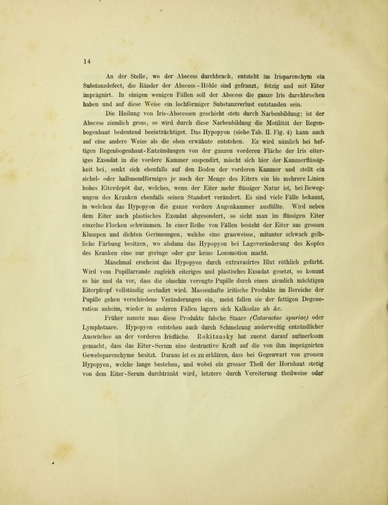 An der Stelle, wo der Abscess durchbrach, entsteht im Irisparenchym ein Substanzdefect, die Känder der Abscess - Höhle sind gefranzt, fetzig und mit Eiter imprägnirt. In einigen wenigen Fällen soll der Abscess die ganze Iris durchbrochen haben und auf diese Weise ein lochförmiger Substanzverlust entstanden sein. Die Heilung von Iris-Abscessen geschieht stets durch Narbenbildung; ist der Abscess ziemlich gross, so wird durch diese Narbenbildung die Motilität der Regen- bogenhaut bedeutend beeinträchtiget. Das Hypopyon (siehe Tab. II. Fig. 4) kann auch auf eine andere Weise als die oben erwähnte entstehen. Es wird nämlich bei hef- tigen Regenbogenhaut-Entzündungen von der ganzen vorderen Fläche der Iris eiter- iges Exsudat in die vordere Kammer suspendirt, mischt sich hier der Kammerflüssig- keit bei, senkt sich ebenfalls auf den Boden der vorderen Kammer und stellt ein Sichel- oder halbmondförmiges je nach der Menge des Eiters ein bis mehrere Linien hohes Eiterdepöt dar, welches, wenn der Eiter mehr flüssiger Natur ist, bei Beweg- ungen des Kranken ebenfalls seinen Standort verändert. Es sind viele Fälle bekannt, in welchen das Hypopyon die ganze vordere Augenkammer ausfüllte. Wird neben dem Eiter auch plastisches Exsudat abgesondert, so sieht man im flüssigen Eiter einzelne Flocken schwimmen. In einer Reihe von Fällen besteht der Eiter aus grossen Klumpen und dichten Gerinnungen, welche eine grauweisse, mitunter schwach gelb- liche Färbung besitzen, wo alsdann das Hypopyon bei Lageveränderung des Kopfes des Kranken eine nur geringe oder gar keine Locomotion macht. Manchmal erscheint das Hypopyon durch extravasii'tes Blut röthlich gefärbt. Wird vom Pupillarrande zugleich eiteriges und plastisches Exsudat gesetzt, so kommt es hie und da vor, dass die ohnehin verengte Pupille durch einen ziemlich mächtigen Eiterpfi-opf vollständig occludirt wird. Massenhafte iritische Produkte im Bereiche der Pupille gehen verschiedene Veränderungen ein, meist fallen sie der fettigen Degene- ration anheim, wieder in anderen Fällen lagern sich Kalksalze ab &c. Früher nannte man diese Produkte falsche Staare (Cataractae spuriae) oder Lymphstaare. Hypopyen entstehen auch durch Schmelzung anderweitig entzündlicher Aus\vüclise an der vorderen IrMäche. Rokitansky hat zuerst darauf aufmerksam gemacht, dass das Eiter-Serum eine destructive Ki^aft auf die von ihm imprägnirten Gewebsparenchyme besitzt. Daraus ist es zu erklären, dass bei Gegenwart von grossen Hypopyen, welche lange bestehen, und wobei ein grosser Theil der Hornhaut stetig von dem Eiter-Serum durchtränkt wird, letztere durch Vereiterung theilweise oder