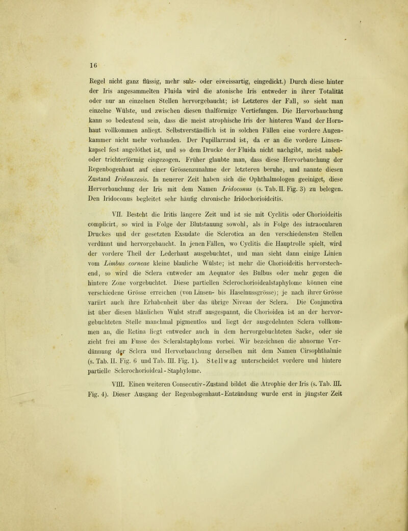 Regel nicht ganz flüssig, mehr sulz- oder eiweissartig, eingedickt.) Durch diese hinter der Iris angesammelten Fluida wird die atonische Iris entweder in ilu-er Totalität oder nur an einzelnen Stellen hervorgebaucht; ist- Letzteres der Fall, so sieht man einzelne Wülste, und zwischen diesen thalförmige Vertiefungen. Die Hervorbauchung kann so bedeutend sein, dass die meist atrophische Iris der hinteren Wand der Horn- haut vollkommen anhegt. Selbstverständlich ist in solchen Fällen eine vordere Augen- kammer nicht mehr vorhanden. Der Pupillarrand ist, da er an die vordere Linsen- kapsel fest angelöthet ist, und so dem Drucke der Fluida nicht nachgibt, meist nabel- oder trichterförmig eingezogen. Früher glaubte man, dass diese Hervorbauchung der Regenbogenhaut auf einer Grössenzunahme der letzteren beruhe, und nannte diesen Zustand Iridauxesis. In neuerer Zeit haben sich die Ophthalmologen geeiniget, diese Hervorbauchung der Iris mit dem Namen Iridoconus (s. Tab. II. Fig. 3) zu belegen. Den Iridoconus begleitet sehr häufig chronische Iridochorioideitis. Vn. Besteht die Iritis längere Zeit und ist sie mit Cyclitis oder Chorioideitis complicü't, so wird in Folge der Blutstauung sowohl, als in Folge des intraocularen Druckes und der gesetzten Exsudate die Sclerotica an den verschiedensten Stellen verdünnt und hervorgebaucht. In jenen Fällen, wo Cyclitis die Hauptrolle spielt, wird der vordere Theil der Lederliaut ausgebuchtet, und man sieht dann einige Linien vom Limbus corneae kleine blauliche Wülste; ist mehr die Chorioideitis hervorstech- end, so wird die Sclera entweder am Aequator des Bulbus oder mehr gegen die hintere Zone vorgebuclitet. Diese partiellen Sclerochorioidealstaphylome können eine verschiedene Grösse erreichen (von Linsen- bis Haselnussgrösse); je nach ihrer Grösse variirt auch ihre Erhabenheit über das übrige Niveau der Sclera. Die Conjunctiva ist über diesen bläulichen Wulst straff ausgespannt, die Cliorioidea ist an der hervor- gebucliteten Stelle manchmal pigmentlos und liegt der ausgedehnten Sclera vollkom- men an, die Retina liegt entweder auch in dem hervorgebucliteten Sacke, oder sie zieht frei am Fusse des Scleralstaphyloms vorbei. Wir bezeichnen die abnorme Ver- dünnung dyr Sclera und Hervorbauchung derselben mit dem Namen Cirsophthalmie (s. Tab. U. Fig. G und Tab. UI. Fig. 1). St eil wag unterscheidet vordere und hintere partielle Sclerochorioideal - Staphylome. VIH. Einen weiteren Consecutiv-Zustand bildet die Atrophie der Iris (s. Tab. HI. Fig. 4). Dieser Ausgang der Regenbogenhaut-Entzündung wm'de erst m jüngster Zeit