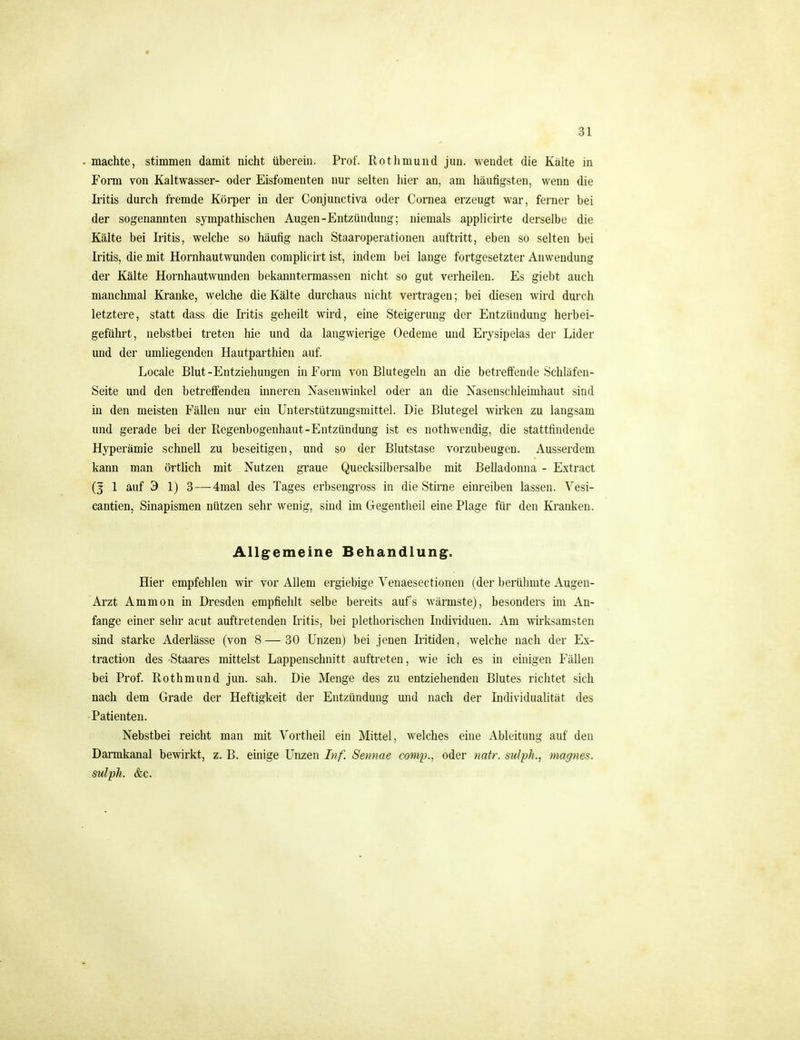 » 31 . machte, stimmen damit nicht überein. Prof. Rothmund jun. wendet die Kälte in Form von Kaltwasser- oder Eisfomenten nur selten hier an, am häufigsten, wenn die Iritis durch fremde Köi-per in der Conjunctiva oder Cornea erzeugt war, ferner bei der sogenannten sympathischen Augen-Entzündung; niemals applicirte derselbe die Kälte bei Iritis, welche so häufig nach Staaroperationen auftritt, eben so selten bei Iritis, die mit Hornhautwunden complicirt ist, indem bei lange fortgesetzter Anwendung der Kälte Hornhautwunden bekanntermassen nicht so gut verheilen. Es giebt auch manchmal Kranke, welche die Kälte durchaus nicht vertragen; bei diesen wird durch letztere, statt dass die Iritis geheilt wird, eine Steigerung der Entzündung herbei- geführt, nebstbei treten hie und da langwierige Oedeme und Erysipelas der Lider und der umliegenden Hautparthien auf. Locale Blut-Entziehungen in Form von Blutegeln an die betreffende Schläfen- Seite und den betreflenden inneren Nasenwinkel oder an die Nasensclüeimhaut sind in den meisten Fällen nur ein Unterstützungsmittel. Die Blutegel wirken zu langsam und gerade bei der Regenbogenhaut-Entzündung ist es nothwendig, die stattfindende Hyperämie schnell zu beseitigen, und so der Blutstase vorzubeugen. Ausserdem kann man örtlich mit Nutzen graue Quecksilbersalbe mit Belladonna - Extract (3 1 auf 3 1) 3 — 4mal des Tages erbsengross in die Stirne einreiben lassen. Yesi- cantien, Sinapismen nützen sehr wenig, sind im Gegentheil eine Plage für den Kranken. Allg^emeine Behandlung. Hier empfehlen wir vor Allem ergiebige Venaesectionen (der berühmte Augen- Arzt Ammon in Dresden empfiehlt selbe bereits aufs wärmste), besonders im An- fange einer sehr acut auftretenden Iritis, bei plethorischen Individuen. Am wirksamsten sind starke Aderlässe (von 8—30 Unzen) bei jenen Iritiden, welche nach der Ex- traction des Staares mittelst Lappenschnitt auftreten, wie ich es in einigen Fällen bei Prof. Rothmund jun. sah. Die Menge des zu entziehenden Blutes richtet sich nach dem Grade der Heftigkeit der Entzündung und nach der IndividuaUtät des Patienten. Nebstbei reicht man mit N^ortheil ein Mittel, welches eine Ableitung auf den Dannkanal bewirkt, z. B. einige Unzen Inf. Semiae comp., oder natr. sulph., magnes. sulph. &c.