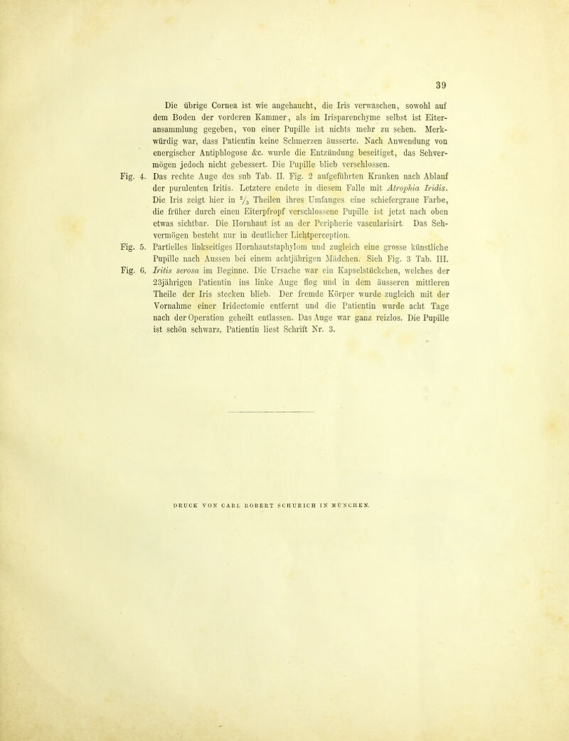 Die übrige Cornea ist wie augeliaucht, die Iris verwaschen, sowohl auf dem Boden der vorderen Kammer, als im Tri spar enchyme selbst ist Eiter- ansammlung gegeben, von einer Pupille ist nichts mehr zu sehen. Merk- würdig war, dass Patientin keine Schmerzen äusserte. Nach Anwendung von energischer Antiphlogose &c. wurde die Entzündung beseitiget, das Sehver- mögen jedoch nicht gebessert. Die Pupille blieb verschlossen. Fig. 4. Das rechte Auge des sub Tab. II. Fig. 2 aufgeführten Kranken nach Ablauf der purulenten Iritis. Letztere endete in diesem Falle mit AtropMa Iridis. Die Iris zeigt hier in Ys Theilen ihres Umfangcs eine schiefergraue Farbe, die früher durch einen Eiterpfropf verschlossene Pupille ist jetzt nach oben etwas sichtbar. Die Hornhaut ist an der Peripherie vascularisirt. Das Seh- vermögen besteht nur in deutlicher Lichtperception. Fig. 5. Partielles linkseitiges Hornhautstaphylom und zugleich eine grosse künstliche Pupille nach Aussen bei einem achtjährigen Mädchen. Sieh Fig. 3 Tab. III. Fig. 6. Iritis serosa im Beginne. Die Ursache war ein Kapselstückchen, welches der 23jälirigen Patientin ins linke Auge flog und in dem äusseren mittleren Theile der Iris stecken blieb. Der fremde Körper wurde zugleich mit der Vornahme einer Iridectomie entfernt und die Patientin wurde acht Tage nach der Operation geheilt entlassen. Das Auge war ganz reizlos. Die Pupille ist schön schwarz, Patientin liest Schrift Nr. 3. DRUCK VON CARL ROBERT SCHURICH IN MÜNCHEN.
