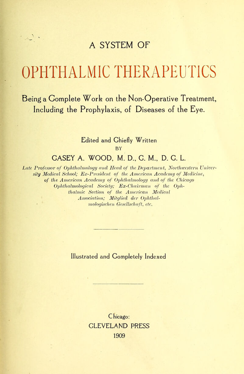 A SYSTEM OF OPHTHALMIC THERAPEUTICS Being a Complete Work on the Non-Operative Treatment, Including the Prophylaxis, of Diseases of the Eye. Edited and Chiefly Written BY CASEY A. WOOD, M. D., C. M., D. C. L Late Professor of Ophthalmology and Head of the Department, Northicestern Univer- sity Medical School; Ex-President of the American Academy of Medicine, of the American Academy of Ophthcdmology and of the Chicago Ophthalmological Society; Ex-Chairman of the Oph- thalmic Section of the American Medical Association; Mitglied der Ophtlud- mologischen Gesellschaft, etc. Illustrated and Completely Indexed Chicago: CLEVELAND PRESS 1909