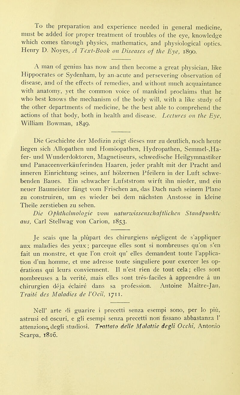 To the preparation and experience needed in general medicine, must be added for proper treatment of troubles of the eye, knoAvledge which comes through physics, mathematics, and physiologicaF optics. Henry D. Noyes, A Text-Book on Diseases of the Eye, 1890. A man of genius has now and then become a great physician, like Hippocrates or Sydenham, by an acute and persevering observation of disease, and of the effects of remedies, and without much acquaintance with anatomy, yet the common voice of mankind proclaims that he who best knows the mechanism of the body will, with a like study of the other departments of medicine, be the best able to comprehend the actions of that body, both in health and disease. Lectures on the Eye, William Bowman, 1849. Die Geschichte der Medizin zeigt dieses nur zu deutlich, noch heute liegen sich Allopathen und Homoopathen, Hydropathen, Semmel-.Ha- fer- und Wunderdoktoren, Magnetiseurs, schwedische Heilgymnastiker tmd Panaceenverkauferinden Haaren, jeder prahlt mit der Pracht and inneren Einrichtung seines, auf holzernen Pfeilern in der Luft schwe- benden Baues. Ein schwacher Lufststrom wirft ihn nieder, und ein neuer Baumeister fangt vom Frischen an, das Dach nach seinem Plane zu construiren, um es wieder bei dem nachsten Anstosse in kleine Theile zerstieben zu sehen. Die Ophthalmologie vom naturzvissenschaftlichen Standpnnktc mis, Carl Stellwag von Carion, 1853. Je seals que la plupart des chirurgiens negligent de s'appliquer aux maladies des yeux; parceque elles sont si nombreuses qu'on s'en fait un monstre, et que Ton croit qu' elles demandent toute I'applica- tion d'un homme, et une adresse toute singuliere pour exercer les op- erations qui leurs conviennent. II n'est rien de tout cela; elles sont nombreuses a la verite, mais elles sont tres-faciles a apprendre a un chirurgien deja eclaire dans sa profession. Antoine Maitre-Jan, Traite des Maladies de I'Ocil, 1711. Neir arte di guarire i precetti senza esempi sono, per lo piu, astrusi ed oscuri, e gli esempi senza precetti non fissano abbastanza 1' attenzione. degli studiosi. Trattato delle Malattie degli Occhi, Antonio Scarpa, 1816.