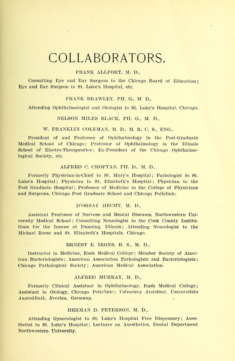 COLLABORATORS. FRANK ALLPORT, M. D., Consulting Eye and Eai- Surgeon to tbe Chicago Board of Education ; Eye and Ear Surgeon to St. Luke's Hospital, etc. FRANK BRAWLEY. PH. G., M D., Attending Ophthalmologist and Otologist to St. Luke's Hospital. Chicago. NELSON MILES BLACK, PH. G., M. D., W. FRANKLIN COLEMAN, M. D., M. R. C. S., ENG., President of and Professor of Ophthalmology in the Post-Graduate Medical School of Chicago; Professor of Ophthalmology in the Illinois School of Electro-Therapeutics; Ex-President of the Chicago Ophthalmo- logical 'Society, etc. ALFRED C. CROFTAN, PH. D., M. D.. Formerly Physician-in-Chief to St. Mary's Hospital; Pathologist to St. Luke's Hospital; Physician to St. Elizabeth's Hospital; Physician to the Post Graduate Hospital; Professor of Medicine in the College of Physicians and Surgeons, Chicago Post Graduate School and Chicago Policlinic. D'ORSAY HECHT, M. D.. Assistant Professor of Nervous and Mental Diseases, Northwestern Uni- versity Medical School; Consulting Neurologist to the Cook County Institu- tions for the Insane at Dunning, Illinois; Attending Neurologist to the Michael Reese and St. Elizabeth's Hospitals, Chicago. ERNEST E. IRONS, B. S., M. D., Instructor in Medicine, Rush Medical College; Member Society of Amer- ican Bacteriologists; American Association Pathologists and Bacteriologists; Chicago Pathological Society; American Medical Association. ALFRED MURRAY, M. D., Formerly Clinical Assistant in Ophthalmology, Rush Medical College; Assistant in Otology, Chicago PolicJinic; Yolvniary Assistant, Vniversitdts AugenJdinik, Breslau, Germany. HERMAN D. PETERSON, M. D., Attending Gynecologist to St. Luke's Hospital Free Dispensary; Anes- thetist to St. Luke's Hospital; Lecturer on Anesthetics, Dental Department Northwestern University.
