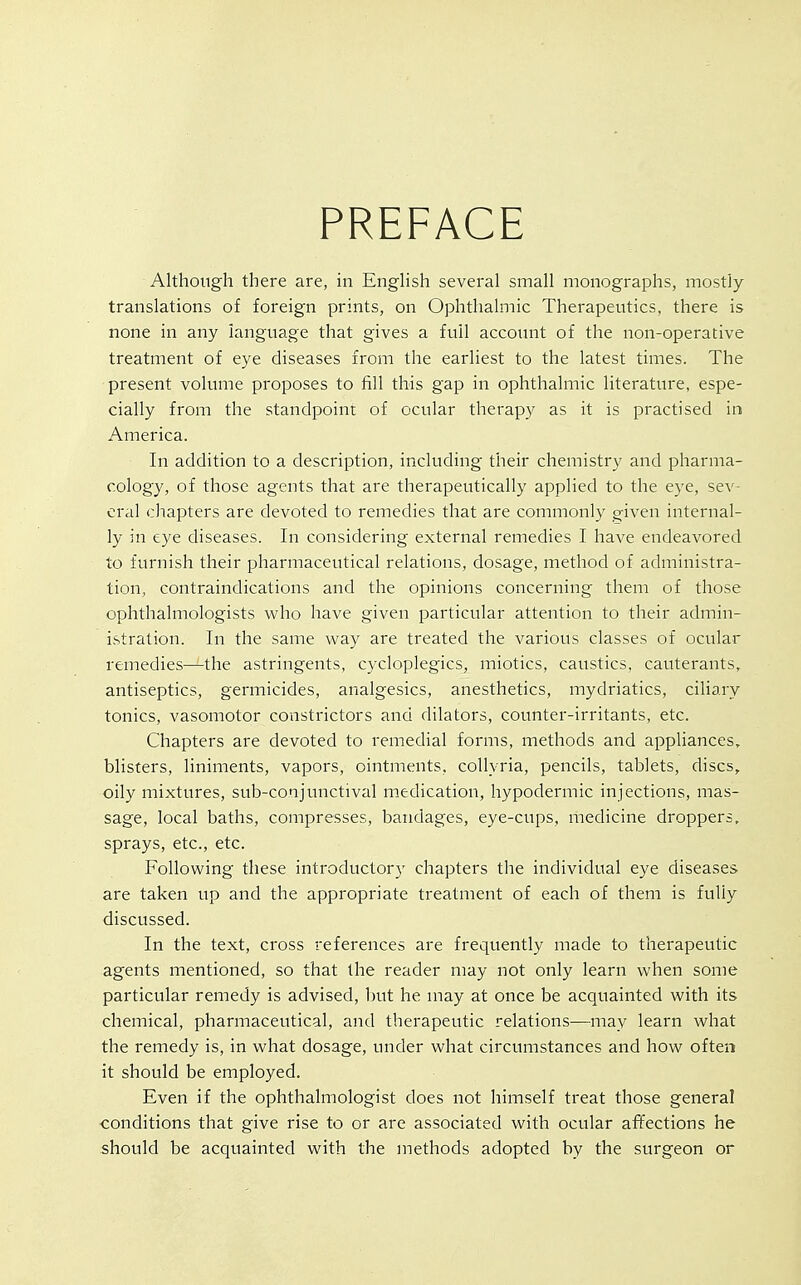 PREFACE Although there are, in EngHsh several small monographs, mostly translations of foreign prints, on Ophthalmic Therapeutics, there is none in any language that gives a full accoimt of the non-operative treatment of eye diseases from the earliest to the latest times. The present volume proposes to fill this gap in ophthalmic literature, espe- cially from the standpoint of ocular therapy as it is practised in America. In addition to a description, including their chemistry and pharma- cology, of those agents that are therapeutically applied to the eye, sev- eral chapters are devoted to remedies that are commonly given internal- ly in eye diseases. In considering external remedies I have endeavored to furnish their pharmaceutical relations, dosage, method of administra- tion, contraindications and the opinions concerning them of those ophthalmologists who have given particular attention to their admin- istration. In the same way are treated the various classes of ocular remedies—the astringents, cycloplegics, miotics, caustics, cauterants, antiseptics, germicides, analgesics, anesthetics, mydriatics, ciliary tonics, vasomotor constrictors and dilators, counter-irritants, etc. Chapters are devoted to remedial forms, methods and appliances, blisters, liniments, vapors, ointments, collyria, pencils, tablets, discs, oily mixtures, sub-conjunctival medication, hypodermic injections, mas- sage, local baths, compresses, bandages, eye-cups, medicine droppers, sprays, etc., etc. Following these introductory chapters the individual eye diseases are taken up and the appropriate treatment of each of them is fully discussed. In the text, cross references are frequently made to therapeutic agents mentioned, so that the reader may not only learn when some particular remedy is advised, but he may at once be acquainted with its chemical, pharmaceutical, and therapeutic relations—may learn what the remedy is, in what dosage, under what circumstances and how often it should be employed. Even if the ophthalmologist does not himself treat those general conditions that give rise to or are associated with ocular affections he should be acquainted with the methods adopted by the surgeon or