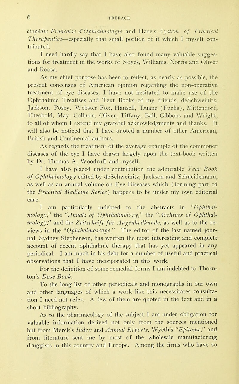 clopedie Francaise d'Ophtahnologie and Hare's System of Practical Therapeutics—especially that small portion of it which I myself con- tributed. I need hardly say that I have also foimd many valuable sugges- tions for treatment in the works of Noyes, Williams, Norris and Oliver and Roosa. As my chief purpose has been to reflect, as nearly as possible, the present concensus of American opinion regarding the non-operative treatment of eye diseases, I have not hesitated to make use of the Ophthalmic Treatises and Text Books of my friends, deSchweinitz, Jackson, Posey, Webster Fox, Hansell, Duane (Fuchs), Mittendorf, Theobold, May, Colburn, Oliver, Tiffany, Ball, Gibbons and Wright, to all of whom I extend my grateful acknowledgments and thanks. It will also be noticed that I have quoted a number of other American, British and Continental authors. As regards the treatment of the average example of the commoner diseases of the eye I have drawn largely upon the text-book written by Dr. Thomas A. Woodruff and myself. I have also placed under contribution the admirable Year Book of Ophthalmology edited by deSchweinitz, Jackson and Schneidemann, as well as an annual volume on Eye Diseases which (forming part of the Practical Medicine Series) happens to be under my own editorial care. I am particularly indebted to the abstracts in Ophthal- mology, the Annals of Ophthalmology, the Archives of Ophthal- mology, and the Zeitschrift filr Augenhcilkunde, as well as to the re- views in the Ophthalmoscope. The editor of the last named jour- nal, Sydney Stephenson, has written the most interesting and complete account of recent ophthalmic therapy that has yet appeared in any periodical. I am much in his debt for a number of useful and practical observations that I have incorporated in this work. For the definition of some remedial forms I am indebted to Thorn- ton's Dose-Book. To the long list of other periodicals and monographs in our own and other languages of which a work like this necessitates consulta- tion I need not refer. A few of them are quoted in the text and in a short bibliography. As to the pharmacology of the subject I am under obligation for valuable information derived not only from the sources mentioned but from Merck's Index and Annual Reports, Wyeth's Epitome, and from literature sent me by most of the wholesale manufacturing druggists in this country and Europe. Among the firms who have so