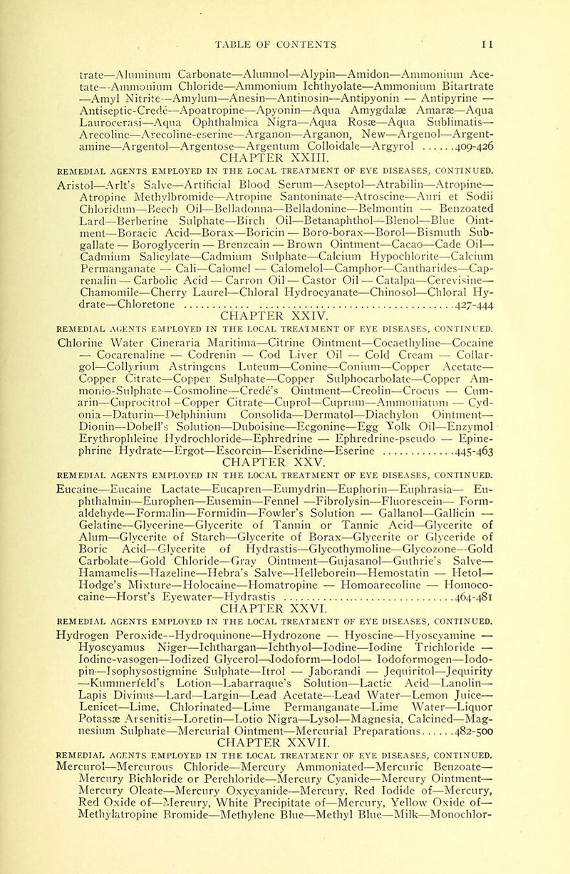 trate—Aluminum Carbonate—Alumnol—Alypin—Amidon—Ammonium Ace- tate—Ammonium Cliloride—Ammonium Ichthyolate—Ammonium Bitartrate —Amyl Nitrite—Amylum—Anesin—Antinosin—Antipyonin •— Antipyrine — Antiseptic-Crede—Apoatropine—Apyonin—Aqua Amygdalae Amaras—Aqua Laurocerasi—Aqua Ophthalmica Nigra—Aqua Rosse—Aqua Sublimatis— Arecolinc—Arecoline-eserine—Arganon—Arganon, New—Argenol—Argent- amine—Argentol—Argentose—Argentum Colloidale—Argyrol 409-426 CHAPTER XXIII. REMEDIAL AGENTS EMPLOYED IN THE LOCAL TREATMENT OF EYE DISEASES, CONTINUED. Aristol—Arlt's Salve—Artificial Blood Serum—Aseptol—Atrabilin—Atropine— Atropine Methylbromide—Atropine Santoninate—Atroscine—Auri et Sodii Chloridum—Reeoh Oil—Belladonna—Belladonine—Belmontin — Benzoated Lard—Berberine Sulphate—Birch Oil—Betanaphthol—Blenol—Blue Oint- ment—Boracic Acid—Borax—Boricin — Boro-borax—Borol—Bismuth Sub- gallate — Boroglycerin — Brenzcain — Brown Ointment—Cacao—Cade Oil— Cadmium Salicylate—Cadmium Sulphate—Calcium Hypochlorite—Calcium Permanganate — Call—Calomel — Calomelol—Camphor—Cantharides—Cap- renalin — Carbolic Acid — Carron Oil—Castor Oil — Catalpa—Cerevisine— Chamomile—Cherry Laurel—Chloral Hydrocyanate—Chinosol—Chloral Hy- drate—Chloretone 427-444 CHAPTER XXIV. REMEDIAL AGENTS EMPLOYED IN THE LOCAL TREATMENT OF EYE DISEASES, CONTINUED. Chlorine Water Cineraria Maritima—Citrine Ointment—Cocaethyline—Cocaine — Cocarenaline •— Codrenin — Cod Liver Oil — Cold Cream — Collar- gol—Collyrium Astringens Luteum—Conine—Conium—Copper Acetate—• Copper Citrate—Copper Sulphate—Copper Sulphocarbolate—Copper Am- monio-Sulphate—Cosmoline—Crede's Ointment—Creolin—Crocus — Cum- arin—Cnprocitrol -Copper Citrate—Cuprol—Cuprum—Ammoniatum — Cyd- onia—Daturin—Delphinium Consolida—Dermatol—Diachylon Ointment-— Dionin—Dobell's Solution—Duboisine—Ecgonine—Egg Yolk Oil—Enzymol Erythrophleine ITydrochloride—Ephredrine — Ephredrine-pseudo — Epine- phrine Hydrate—Ergot—Escorcin—Eseridine—Eserine 445-463 CHAPTER XXV. REMEDIAL AGENTS EMPLOYED IN THE LOCAL TREATMENT OF EYE DISEASES, CONTINUED. Eucaine—Eucaine Lactate—Eucapren—Eumydrin—Euphorin—Euphrasia— Eu- phthalmin—Europhen—Eusemin—Fennel —Fibrolysin—Fluorescein— Form- aldehyde—Formalin—Formidin—Fowler's Solution — Gallanol—Gallicin — Gelatine—Glycerine—Glycerite of Tannin or Tannic Acid—Glycerite of Alum—Glycerite of Starch—Glycerite of Borax—Glycerite or Glyceride of Boric Acid—Glycerite of Hydrastis—Glycothymoline—Glycozone—Gold Carbolate—Gold Chloride—Gray Ointment—Gujasanol—Guthrie's Salve— Hamamclis—Hazeline—Hebra's Salve—Helleborein—Hemostatin ■— Hetol— Hodge's Mixture—Holocaine—Homatropine — Homoarecoline — Homoco- caine—Horst's Eyewater—Hydrastis 464-481 CHAPTER XXVL REMEDIAL AGENTS EMPLOYED IN THE LOCAL TREATMENT OF EYE DISEASES, CONTINUED. Hydrogen Peroxide—Hydroquinone-—Hydrozone — Hyoscine—Hyoscyamine — Hyoscyamus Niger—Ichthargan—Ichthyol—Iodine—Iodine Trichloride — lodinc-vasogen—Iodized Glycerol—.Iodoform—lodol— lodoformogen—lodo- pin—Isophysostigmine Sulphate—Itrol — Jaborandi — Jequiritol—Jequirity —Kummerfeld's Lotion—Labarraque's Solution—Lactic Acid—Lanolin— Lapis Divinus—Lard—Largin—Lead Acetate—Lead Water—Lemon Juice— Lenicet—Lime, Chlorinated—Lime Permanganate—Lime Water—Liquor Potasste Arsenitis—Loretin—Lotio Nigra—Lysol—Magnesia, Calcined—Alag- nesium Sulphate—Mercurial Ointment—Mercurial Preparations 482-500 CHAPTER XXVII. REMEDIAL AGENTS EMPLOYED IN THE LOCAL TREATMENT OF EYE DISEASES, CONTINUED. Mercurol—Mercurou? Chloride—Mercury Ammoniated—Mercuric Benzoate— Mercury Bichloride or Perchloride—Mercury Cyanide—Mercury Ointment— Mercury Oleate—Mercury Oxycyanide—Mercury, Red Iodide of—Mercury, Red Oxide of—Mercury, White Precipitate of—Mercury, Yellow Oxide of— Methylatropine Bromide—Methylene Blue—Methyl Blue—Milk—Monochlor-