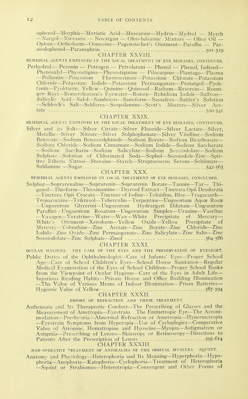 ophenol—Morphia—Muriatic Acid—Muscarine—Mydriu—Mydrol — Myrrh —Nargol—Nirvanin — Novargan — Oleo-balsamic Mixture — OHve Oil — Opium—Orthoform—Osmosine—Pagenstecher's Ointment—Paraffin — Par- aiodophenol—Paranephrin 501-519 CHAPTER XXVIII. REMEDIAL AGENTS EMPLOYED IN THE LOCAL TREATMPNT OF EYE DISEASES, CONTINUED. Perhydrol—Peronin — Petrogen — Petrolatum — Phenol — Phenol, Iodized— Phenosalyl—Physostigma—Physostigmine — Pilocarpine—Plantago—Plasma —Pollantin—Potassium Fluoresceinate—Potassium Chlorate—Potassium Chloride—Potassium Iodide—Potassium Permanganate—Protargol—Pyok- tanin—Pyoktanin, Yellow—Quinine—Quinosol—Radium—Resorcin— Roent- gen Rays—Romershausen's Eyewater—Rotoin—Rubidium Iodide—Saffron- Salicylic Acid—Salol—Sambucus—Sanoform—Sassafras—Sattler's Solution —Schleich's Salt—Schlarea—Scopolamine—Scott's Mixture—Silver Ace- tate 520-541 CHAPTER XXIX. REMEDIAL AGENTS EMPLOYED IN THE LOCAL TREATMENT OF EYE DISEASES, CONTINUED. Silver and its Salts—Silver Citrate—Silver Fluoride—Silver Lactate—Silver, Metallic—Silver Nitrate—Silver Sulphophenate—Silver Vitelline—Sodium Benzoate—Sodium Benzosulphinide—Sodium Borate—Sodium Bicarbonate—• Sodium Chloride—Sodium Cinnamate—Sodium Iodide—Sodium Saccharate —Sodium vSaccharin—Sodium Salicylate—Sodium Sozoiodolate—Sodium Sulphate—Solution of Chlorinated Soda—Sophol—Sozoiodole-Zinc—Spir- itus Etheris Nitrosi—Stovaine—Starch—Streptococcus Serum—Sublimate—■ Sublamine —Sugar 542-563 CHAPTER XXX. REMEDIAL AGENTS EMPLOYED IN LOCAL TREATMENT OF EYE DISEASES, CONCLUDED. Sulphur—Suprarenaline—Suprarenin—Suprarenin Borate—Tannin—Tar— Thi- genol—Thioform—Thiosinamine—Thyroid Extract—Tinctura Opii Deodorata , —Tinctura Opii Crocata—Tincture of Iodine—Toluidine, Blue—Tragacanth— Tropacocaine—Trikresol—Tuberculin—Turpentine—Unguentum Aquse Rosae —Unguentum Glycerini—Unguentum tlydrargyri Dilutum—Unguentum Paraffini-—Unguentum Rosatum—Unguentum Simplex—Uranine—Vaseline —Vasogen—Veratrine—Water—Wax—White Precipitate of Mercury- White's Ointment—Xeroform—Yellow Oxide—Yellow Precipitate of Mercurj'—Yohimbine—Zinc Acetate—Zinc Borate—Zinc Chloride—Zinc Iodide—Zinc Oxide—Zinc Permanganate—Zinc Salicylate—Zinc Salts—Zinc Sozoiodolate—Zinc Sulphate—Zinol 564-586 CHAPTER XXXI. OCULAR HYGIENE. THE CARE OF THE EYES AND THE PRESERVATION OF EYESIGHT. Public Duties of the Ophthalmologist—Care of Infants' Eyes—Proper School Age—Care of School Children's Eyes—School House Sanitation—Regular Medical Examination of the Eyes of School Children—Proper School Books from the Viewpoint of Ocular Hygiene—Care of the Eyes in Adult Life— Injurious Reading Habits—Private House and Office Building Illumination —The Value of Various Means of Indoor Illumination—Prism Batteries— Hygienic Value of Yellow 587-594 CHAPTER XXXII. ERRORS OF REFRACTION AND THEIR TREATMENT. Asthenopia and Its Therapeutic Conduct—The Prescribing of Glasses and the Measurement of Ametropia—Eyestrain. The Emmetropic Eye—The Accorn- modation—Presbyopia—Abnormal Refraction or Ametropia—Hypermetropia —Eyestrain Symptoms from Hyperopia—Use of Cycloplegics—Comparative Value of Atropine, Homatropine and Hyoscine—Myopia—Astigmatism or Astigmia—Prescribing of Lenses—Skiascopy or Retinoscopy—Directions to Patients After the Prescription of Lenses 595-614 CHAPTER XXXIII. NON-OPERATIVE TREATMENT OF ANOMALIES OF THE ORBITAL MUSCLES. SQUINT. Anatomy and Physiology—Heterophoria and Its Meaning—Hyperphoria—Hypo- phoria—Anophoria—Katophoria—Cyclophoria—Treatment of Heterophoria —Squint or Strabismus—Heterotropia—Convergent and Other Forms of