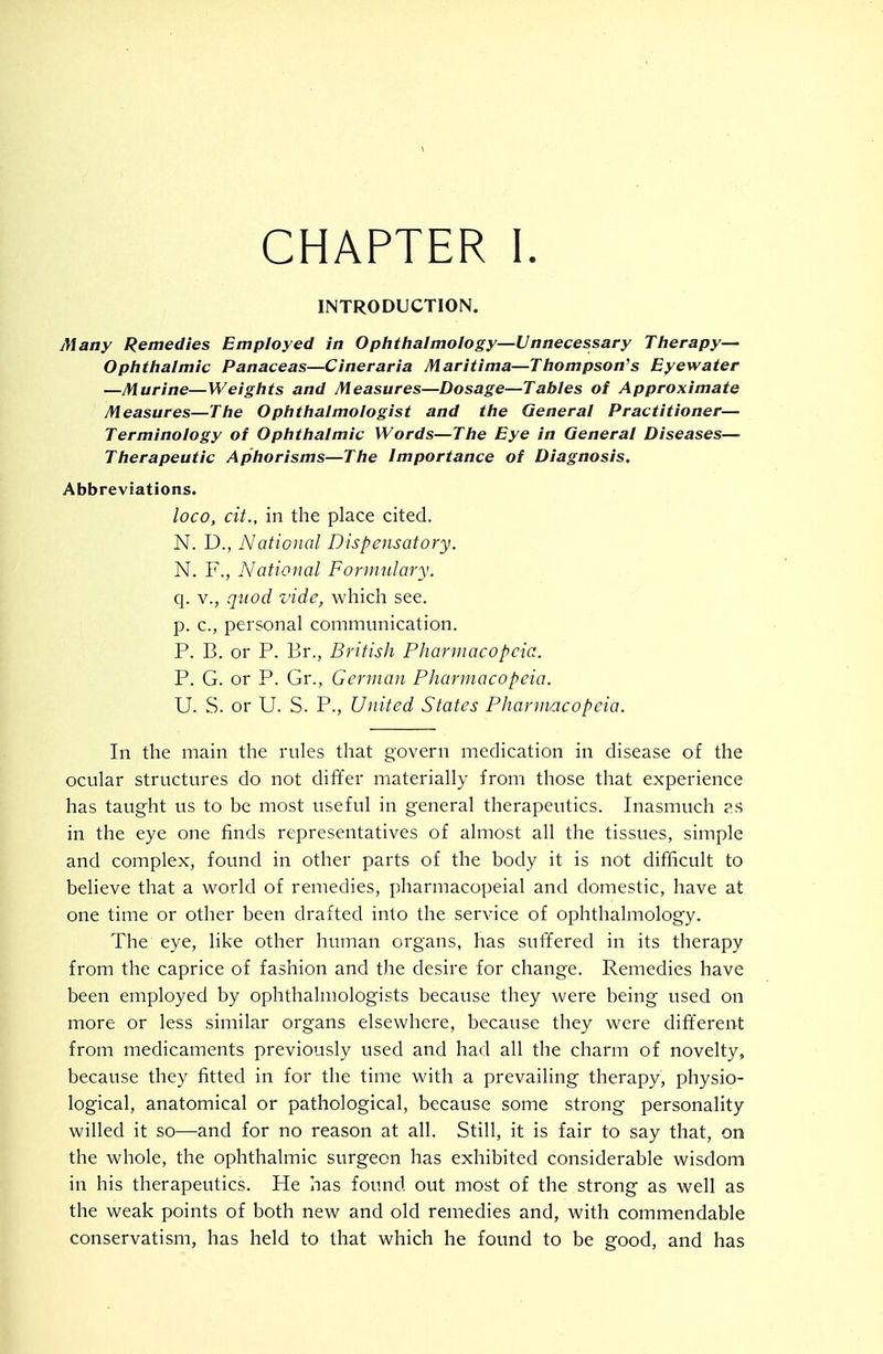 CHAPTER I. INTRODUCTION. Many Remedies Employed in Opiithalmology—Unnecessary Tfierapy-- Oplithalmic Panaceas—Cineraria Maritima—Tliompson's Eyewater —Murine—Weiglits and Measures—Dosage—Tables of Approximate Measures—The Ophthalmologist and the General Practitioner— Terminology of Ophthalmic Words—The Eye in General Diseases— Therapeutic Aphorisms—The Importance of Diagnosis. Abbreviations. loco, cit., in the place cited. N. D., National Dispensatory. N. F., National Formulary. q. v., quod vide, which see. p. c, personal communication. P. B. or P. Br., British Pharmacopeia. P. G. or P. Gr., German Pharmacopeia. U. S. or U. S. P., United States Pharmacopeia. In the main the rules that govern medication in disease of the ocular structures do not differ materially from those that experience has taught us to be most useful in general therapeutics. Inasmuch as in the eye one finds representatives of almost all the tissues, simple and complex, found in other parts of the body it is not difficult to believe that a world of remedies, pharmacopeial and domestic, have at one time or other been drafted into the service of ophthalmology. The eye, like other human organs, has suffered in its therapy from the caprice of fashion and the desire for change. Remedies have been employed by ophthalmologists because they were being used on more or less similar organs elsewhere, because they were dift'erent from medicaments previously used and had all the charm of novelty, because they fitted in for the time with a prevailing therapy, physio- logical, anatomical or pathological, because some strong personality willed it so—and for no reason at all. Still, it is fair to say that, on the whole, the ophthalmic surgeon has exhibited considerable wisdom in his therapeutics. He has found out most of the strong as well as the weak points of both new and old remedies and, with commendable conservatism, has held to that which he found to be good, and has