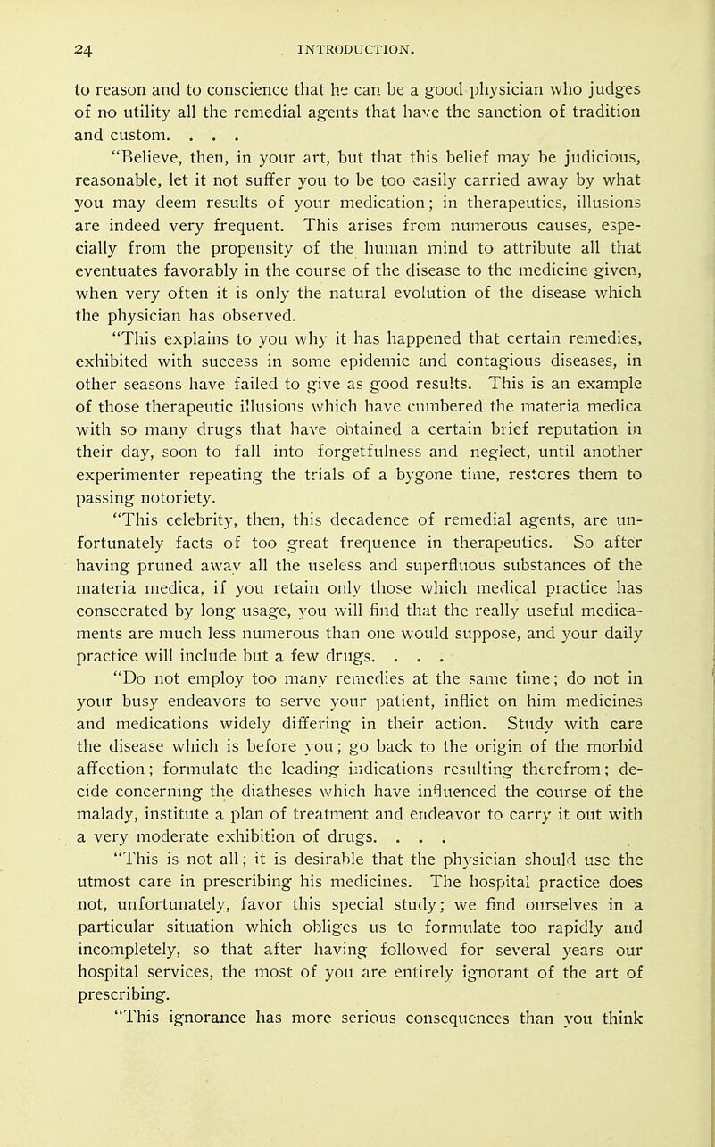 to reason and to conscience that he can be a good physician who judges of no utihty all the remedial agents that have the sanction of tradition and custom. . . , Believe, then, in your art, but that this belief may be judicious, reasonable, let it not suffer you to be too easily carried away by what you may deem results of your medication; in therapeutics, illusions are indeed very frequent. This arises from numerous causes, espe- cially from the propensity of the human mind to attribute all that eventuates favorably in the course of the disease to the medicine given, when very often it is only the natural evolution of the disease which the physician has observed. This explains to you why it has happened that certain remedies, exhibited with success in some epidemic and contagious diseases, in other seasons have failed to give as good results. This is an example of those therapeutic illusions which have cumbered the materia medica with so many drugs that have obtained a certain brief reputation in their day, soon to fall into forgetfulness and neglect, vmtil another experimenter repeating the trials of a bygone time, restores them to passing notoriety. This celebrity, then, this decadence of remedial agents, are un- fortunately facts of too great frequence in therapeutics. So after having pruned away all the useless and superfluous substances of the materia medica, if you retain only those which medical practice has consecrated by long usage, you will find that the really useful medica- ments are much less numerous than one would suppose, and your daily practice will include but a few drugs. . . . Do not employ too many remedies at the same time; do not in your busy endeavors to serve your patient, inflict on him medicines and medications widely dit¥ering in their action. Study with care the disease which is before you; go back to the origin of the morbid affection; formulate the leading indications resulting therefrom; de- cide concerning the diatheses v^^hich have influenced the course of the malady, institute a plan of treatment and endeavor to carry it out with a very moderate exhibition of drugs. ... This is not all; it is desirable that the physician should use the utmost care in prescribing his medicines. The hospital practice does not, unfortunately, favor this special study; we find ourselves in a particular situation which obliges us to formulate too rapidly and incompletely, so that after having followed for several years our hospital services, the most of you are entirely ignorant of the art of prescribing. This ignorance has more serious consequences than you think