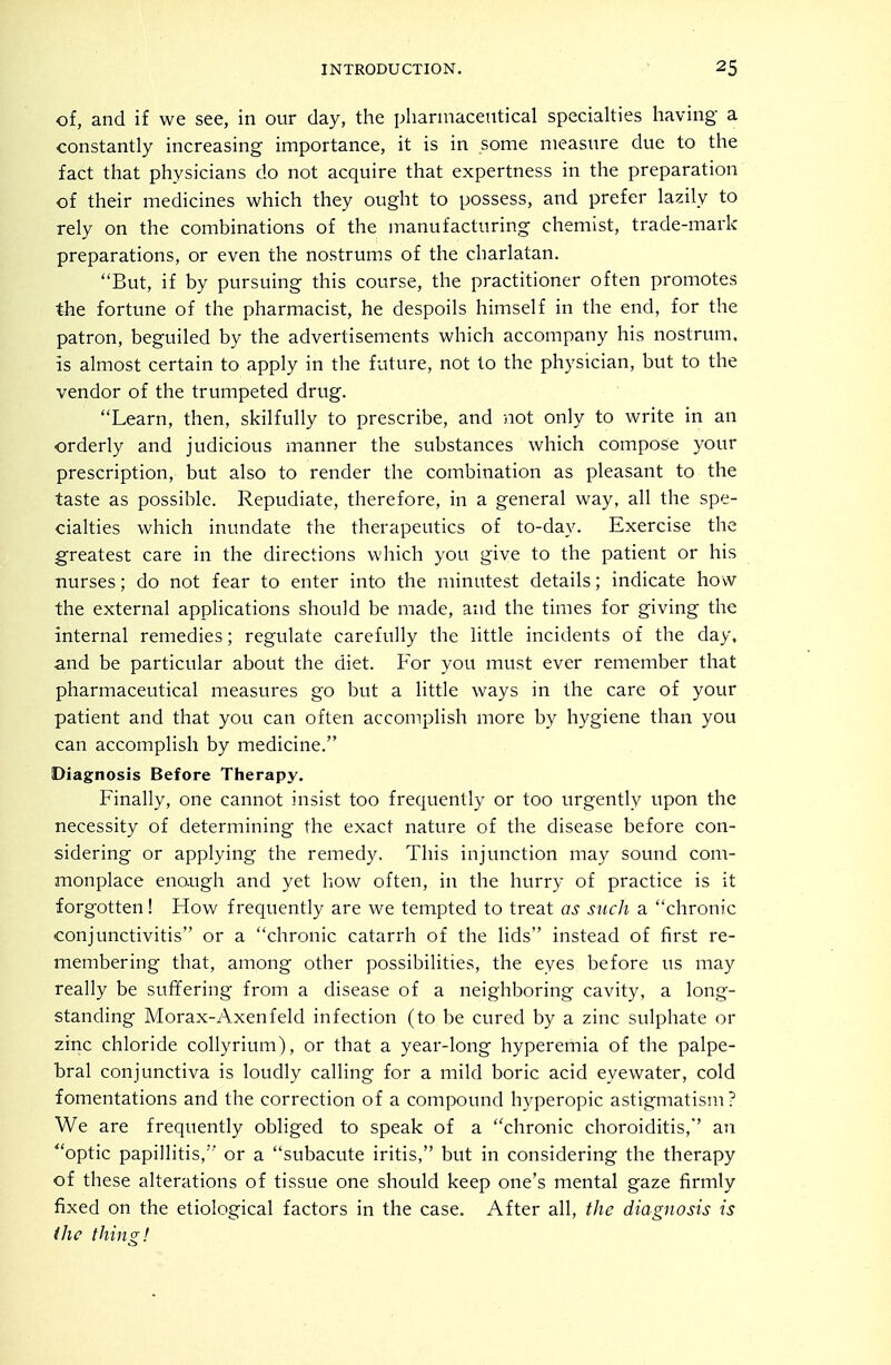 of, and if we see, in our day, the pliarmacentical specialties liaving a constantly increasing importance, it is in some measure due to the fact that physicians do not acquire that expertness in the preparation of their medicines which they ought to possess, and prefer lazily to rely on the combinations of the manufacturing chemist, trade-mark preparations, or even the nostrums of the charlatan. But, if by pursuing this course, the practitioner often promotes the fortune of the pharmacist, he despoils himself in the end, for the patron, beguiled by the advertisements which accompany his nostrum, is almost certain to apply in the future, not to the physician, but to the vendor of the trumpeted drug. Learn, then, skilfully to prescribe, and not only to write in an orderly and judicious manner the substances which compose your prescription, but also to render the combination as pleasant to the taste as possible. Repudiate, therefore, in a general way, all the spe- cialties which inundate the therapeutics of to-day. Exercise the greatest care in the directions which you give to the patient or his nurses; do not fear to enter into the minutest details; indicate hovv the external applications should be made, and the times for giving the internal remedies; regulate carefully the little incidents of the day, and be particular about the diet. For you must ever remember that pharmaceutical measures go but a little ways in the care of your patient and that you can often accomplish more by hygiene than you can accomplish by medicine. Diagnosis Before Therapy. Finally, one cannot insist too frequently or too urgently upon the necessity of determining the exact nature of the disease before con- sidering or applying the remedy. This injunction may sound com- monplace enough and yet how often, in the hurry of practice is it forgotten! How frequently are we tempted to treat as such a chronic conjunctivitis or a chronic catarrh of the lids instead of first re- membering that, among other possibilities, the eyes before us may really be suffering from a disease of a neighboring cavity, a long- standing Morax-Axenfeld infection (to be cured by a zinc sulphate or zinc chloride coUyrium), or that a year-long hyperemia of the palpe- bral conjunctiva is loudly calling for a mild boric acid eyewater, cold fomentations and the correction of a compound hyperopic astigmatism? We are frequently obliged to speak of a chronic choroiditis, an optic papillitis, or a subacute iritis, but in considering the therapy of these alterations of tissue one should keep one's mental gaze firmly fixed on the etiological factors in the case. After all, the diagnosis is ihc thing!