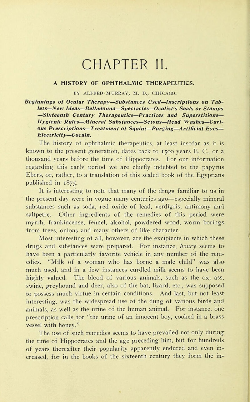 CHAPTER II. A HISTORY OF OPHTHALMIC THERAPEUTICS. BY ALFRED MURRAY, M. D., CHICAGO. Beginnings of Ocular Therapy—Substances Used—Inscriptions on Tab= lets—New Ideas—Belladonna—Spectacles—Oculist's Seals or Stamps —Sixteenth Century Therapeutics—Practices and Superstitions— Hygienic Rules—Mineral Substances—Setons—Head Washes—Cur/= ous Prescriptions—Treatment of Squint—Purging—Artificial Eyes— Electricity—Cocain. The history of ophthalmic therapeutics, at least insofar as it is known to the present generation, dates back to 1500 years B. C, or a thousand years before the time of Hippocrates. For our information regarding this early period we are chiefly indebted to the papyrus Ebers, or, rather, to a translation of this sealed book of the Egyptians published in 1875. It is interesting to note that many of the drugs familiar to us in the present day were in vogue many centuries ago—especially mineral substances such as soda, red oxide of lead, verdigris, antimony and saltpetre. Other ingredients of the remedies of this period were myrrh, frankincense, fennel, alcohol, powdered wood, worm borings from trees, onions and many others of like character. Most interesting of all, however, are the excipients in which these drugs and substances were prepared. For instance, honey seems to have been a particularly favorite vehicle in any number of the rem- edies. Milk of a woman who has borne a male child was also much used, and in a few instances curdled milk seems to have been highly valued. The blood of various animals, such as the ox, ass,, swine, greyhound and deer, also of the bat, lizard, etc., was supposed to possess much virtue in certain conditions. And last, but not least interesting, was the widespread use of the dung of various birds and animals, as well as the urine of the human animal. For instance, one prescription calls for the urine of an innocent boy, cooked in a brass vessel with honey. The use of such remedies seems to have prevailed not only during the time of Hippocrates and the age preceding him, but for hundred* of years thereafter their popularity apparently endured and even in- creased, for in the books of the sixteenth century they form the in-