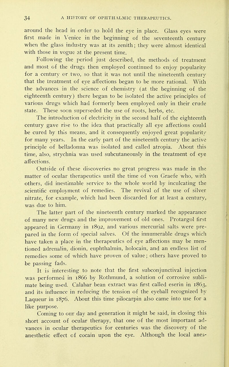 around the head in order to hold the eye in place. Glass eyes were first made in Venice in the beginning of the seventeenth century when the glass industry was at its zenith; they were almost identical with those in vogue at the present time. Following the period just described, the methods of treatment and most of the drugs then employed continued to enjoy popularity for a century or two, so that it was not until the nineteenth century that the treatment of eye affections began to be more rational. With the advances in the science of chemistry (at the beginning of the eighteenth century) there began to be isolated the active principles of various drugs which had formerly been employed only in their crude state. These soon superseded the use of roots, herbs, etc. The introduction of electricity in the second half of the eighteenth century gave rise to the idea that practically all eye affections could be cured by this means, and it consequently enjoyed great popularity for many years. In the early part of the nineteenth century the active principle of belladonna was isolated and called atropia. About this time, also, strychnia was used subcutaneously in the treatment of eye affections. Outside of these discoveries no great progress was made in the matter of ocular therapeutics until the time of von Graefe who, with others, did inestimable service to the whole world by inculcating the scientific employment of remedies. The revival of the use of silver nitrate, for example, which had been discarded for at least a century, was due to him. The latter part of the nineteenth century marked the appearance of many new drugs and the improvement of old ones. Protargol first appeared in Germany in 1892, and various mercurial salts were pre- pared in the form, of special salves. Of the innumerable drugs which have taken a place in the therapeutics of eye affections may be men- tioned adrenalin, dionin, euphthalmin, holocain, and an endless list of remedies some of which have proven of value; others have proved to be passing fads. It is interesting to note that the first subconjunctival injection was performed in 1866 by Rothmund, a solution of corrosive subli- mate being used. Calabar bean extract was first called eserin in 1863, and its influence in reducing the tension of the eyeball recognized by Laqueur in 1876. About this time pilocarpin also came into use for a like purpose. Coming to our day and generation it might be said, in closing this short account of ocular therapy, that one of the most important ad- vances in ocular therapeutics for centuries was the discovery of the anesthetic effect of cocain upon the eye. Although the local anes-
