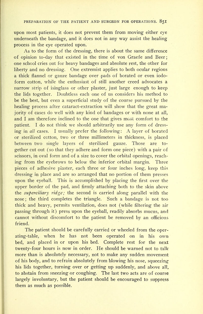 upon most patients, it does not prevent them from moving either eye underneath the bandage, and it does not in any way assist the healing process in the eye operated upon. As to the form of the dressing, there is about the same difference of opinion to-day that existed in the time of von Graefe and Beer; one school cries out for heavy bandages and absolute rest, the other for liberty and no dressing. One extremist applies to both ocular regions a thick flannel or gauze bandage over pads of borated or even iodo- form cotton, while the enthusiast of still another creed advocates a narrow strip of isinglass or other plaster, just large enough to keep the lids together. Doubtless each one of us considers his method to be the best, but even a superficial study of the course pursued by the healing process after cataract-extraction will show that the great ma- jority of cases do well with any kind of bandages or with none at all, and I am therefore inclined to the one that gives most comfort to the patient. I do not think we should arbitrarily use any form of dress- ing in all cases. I usually prefer the following: A layer of borated or sterilized cotton, two or three millimeters in thickness, is placed between two single layers of sterilized gauze. Those are to- gether cut out (so that they adhere and form one piece) with a pair of scissors, in oval form and of a size to cover the orbital openings, reach- ing from the eyebrows to below the inferior orbital margin. Three pieces of adhesive plaster, each three or four inches long, keep this dressing in place and are so arranged that no portion of them presses upon the eyeball. This is accomplished by placing the first over the upper border of the pad, and firmly attaching both to the skin above the superciliary ridge; the second is carried along parallel with the nose; the third completes the triangle. Such a bandage is not too thick and heavy, permits ventilation, does not (while filtering the air passing through it) press upon the eyeball, readily absorbs mucus, and cannot without discomfort to the patient be removed by an officious friend. The patient should be carefully carried or wheeled from the oper- ating-table, when he has not been operated on in his own bed, and placed in or upon his bed. Complete rest for the next twenty-four hours is now in order. He should be warned not to talk more than is absolutely necessary, not to make any sudden movement of his body, and to refrain absolutely from blowing his nose, squeezing his lids together, turning over or getting up suddenly, and above alt, to abstain from sneezing or coughing. The last two acts are of course largely involuntary, but the patient should be encouraged to suppress them as much as possible.