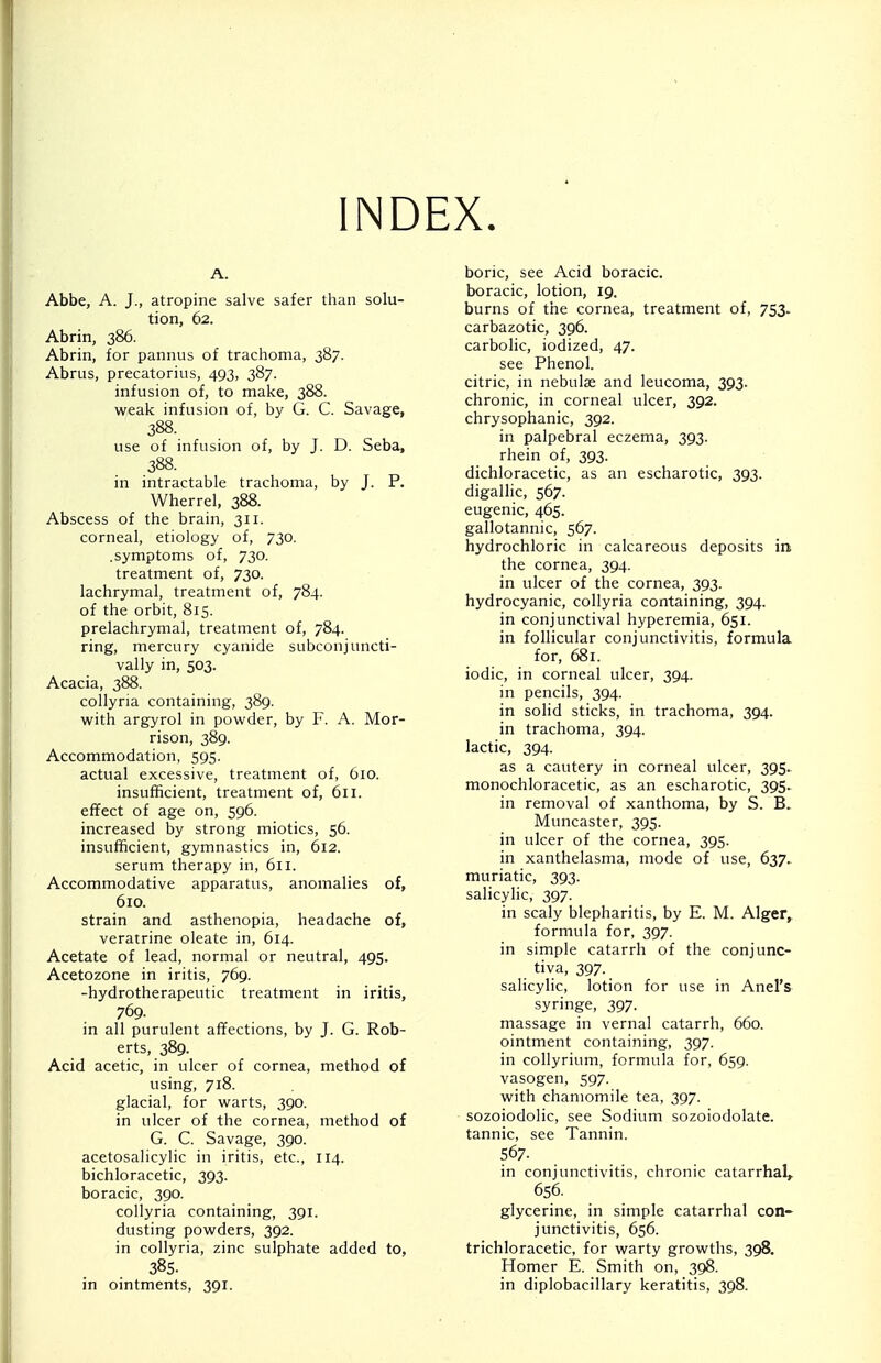 INDEX. A. Abbe, A. J., atropine salve safer than solu- tion, 62. Abrin, 386. Abrin, for pannus of trachoma, 387. Abrus, precatorius, 493, 387. infusion of, to make, 388. weak infusion of, by G. C. Savage, 388. use of infusion of, by J. D. Seba, 388. in intractable trachoma, by J. P. Wherrel, 388. Abscess of the brain, 311. corneal, etiology of, 730. .symptoms of, 730. treatment of, 730. lachrymal, treatment of, 784. of the orbit, 815. prelachrymal, treatment of, 784. ring, mercury cyanide subconjuncti- val ly in, 503. Acacia, 388. collyria containing, 389. with argyrol in powder, by F. A. Mor- rison, 389. Accommodation, 595. actual excessive, treatment of, 610. insufficient, treatment of, 611. effect of age on, 596. increased by strong miotics, 56. insufficient, gymnastics in, 612. serum therapy in, 611. Accommodative apparatus, anomalies of, 610. strain and asthenopia, headache of, veratrine oleate in, 614. Acetate of lead, normal or neutral, 495. Acetozone in iritis, 769. -hydrotherapeutic treatment in iritis, 769. in all purulent affections, by J. G. Rob- erts, 389. Acid acetic, in ulcer of cornea, method of using, 718. glacial, for warts, 390. in ulcer of the cornea, method of G. C. Savage, 390. acetosalicylic in iritis, etc., 114. bichloracetic, 393. boracic, 390. collyria containing, 391. dusting powders, 392. in collyria, zinc sulphate added to, 38s. in ointments, 391. boric, see Acid boracic. boracic, lotion, 19. burns of the cornea, treatment of, 753. carbazotic, 396. carbolic, iodized, 47. see Phenol, citric, in nebulas and leucoma, 393. chronic, in corneal ulcer, 392. chrysophanic, 392. in palpebral eczema, 393. rhein of, 393. dichloracetic, as an escharotic, 393. digallic, 567. eugenic, 4.65. gallotannic, 567. hydrochloric in calcareous deposits in the cornea, 394. in ulcer of the cornea, 393. hydrocyanic, collyria containing, 394. in conjunctival hyperemia, 651. in follicular conjunctivitis, formula for, 681. iodic, in corneal ulcer, 394. in pencils, 394. in solid sticks, in trachoma, 394. in trachoma, 394. lactic, 394. as a cautery in corneal ulcer, 395. monochloracetic, as an escharotic, 395. in removal of xanthoma, by S. B. Muncaster, 395. in ulcer of the cornea, 395. in xanthelasma, mode of use, 637. muriatic, 393. salicylic, 397. in scaly blepharitis, by E. M. Alger, formula for, 397. in simple catarrh of the conjunc- tiva, 397. salicylic, lotion for use in Anel's syringe, 397. massage in vernal catarrh, 660. ointment containing, 397. in collyrium, formula for, 659. vasogen, 597. with chamomile tea, 397. sozoiodolic, see Sodium sozoiodolate. tannic, see Tannin. 567. in conjunctivitis, chronic catarrhal, 656. glycerine, in simple catarrhal con- junctivitis, 656. trichloracetic, for warty growths, 398. Homer E. Smith on, 398. in diplobacillary keratitis, 398.