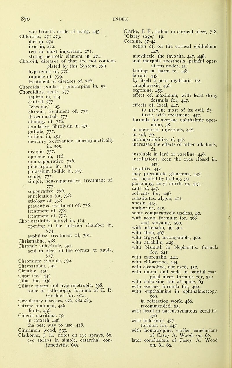 von Graef's mode of using, 445. Chlorosis, 271-273. diet in, 272. iron in, 272. rest in, most important, 271. strong neurotic element in, 271. Choroid, diseases of that are not contem- plated by this System, 779. hyperemia of, 776. rupture of, 779. treatment of diseases of, 776. Choroidal exudates, pilocarpine in, 57. Choroiditis, acute, 777. aspirin in, 114. central, 777. chronic, 25. chronic, treatment of, 777. disseminated, 777. etiology of, 776. exudative, fibrolysin in, 570. guttale, 777- iothion in, 492. mercury oxycyanide subconjunctivally in, SOS- myopic, 777- opticine in, 116. non-suppurative, 776. pilocarpine in, 125. potassium iodide in, 527. senile, 777- . , simple, non-suppurative, treatment ot, 777- suppurative, 776. enucleation for, 778. etiology of, 778. preventive treatment of, 778. treatment of, 778. treatment of, 777- Chorioretinitis, atoxyl in, 114. opening of the anterior chamber in, 774- syphiHtic, treatment of, 791. Chrismaline, 518. Chromic anhydride, 392. acid in ulcer of the cornea, to apply, 717. Chromium trioxide, 392. Chrysarobin, 392. Cicutine, 4S0. Cigar tree, 442. Cilia, the, 630. Ciliary spasm and hypermetropia, 598. tonic in asthenopia, formula of C. R. Gardner for, 614. Circulatory diseases, 276, 282-283. Citrine ointment, 446. dilute, 436. Cineria maritima, 19. in catarrh, 446. the best v^ray to use, 446. Cinnamon wood, 539. Claiborne, J. H., notes on eye sprays, 66. eye sprays in simple, catarrhal con- junctivitis, 655. Clarke, J. F., iodine in corneal ulcer, 718. Clarry sage, 19. Cocaine, 37-42. action of, on the corneal epithelium. 447- anesthetic, the favorite, 447, 448. and morphia anesthesia, painful oper- ations under, 41. boiling no harm to, 448. borate, 447. by itself a poor mydriatic, 62. cataphoresis, 436. ecgonine, 459. effect of, maximum, with least drug, formula for, 447. effects of, local, 447. to prevent most of its evil, 63. toxic, with treatment, 447. formula for average ophthalmic oper- ation, 38. in mercurial injections, 448. in oil, 50. incompatibilities of, 447. increases the effects of other alkaloids, 61. insoluble in lard or vaseline, 446. instillations, keep the eyes closed in, 447- keratitis, 447 may precipitate glaucoma, 447. not injured by boiling, 39. poisoning, amyl nitrite in, 413. salts of, 447. solvents for, 446. substitutes, alypin, 411. anesin, 413. antipyrine, 41S. some comparatively useless, 40. with acoin, formulae for, 398. and stovaine, 560. with adrenalin, 39, 401. with alum, 407. with argyrol, incompatible, 422. with atrabilin, 429. with bismuth in blepharitis, formula for, 641. with caprenalin, 441. with chloretone, 444. with cosmoline, not used, 452. with dionin and soda in painful mar- ginal ulcer, formula for, 552. with duboisine and atropine, 63. with eserine, formula for, 462. with eupthalmine in ophthalmoscopy, 509- in refraction work, 466. recommended, 63. with hetol in parenchymatous keratitis, 476. with holocaine, 477. formula for, 447. with homatropine, earlier conclusions of Casey A. Wood, on, 60. later conclusions of Casey A. Wood on, 61, 62.