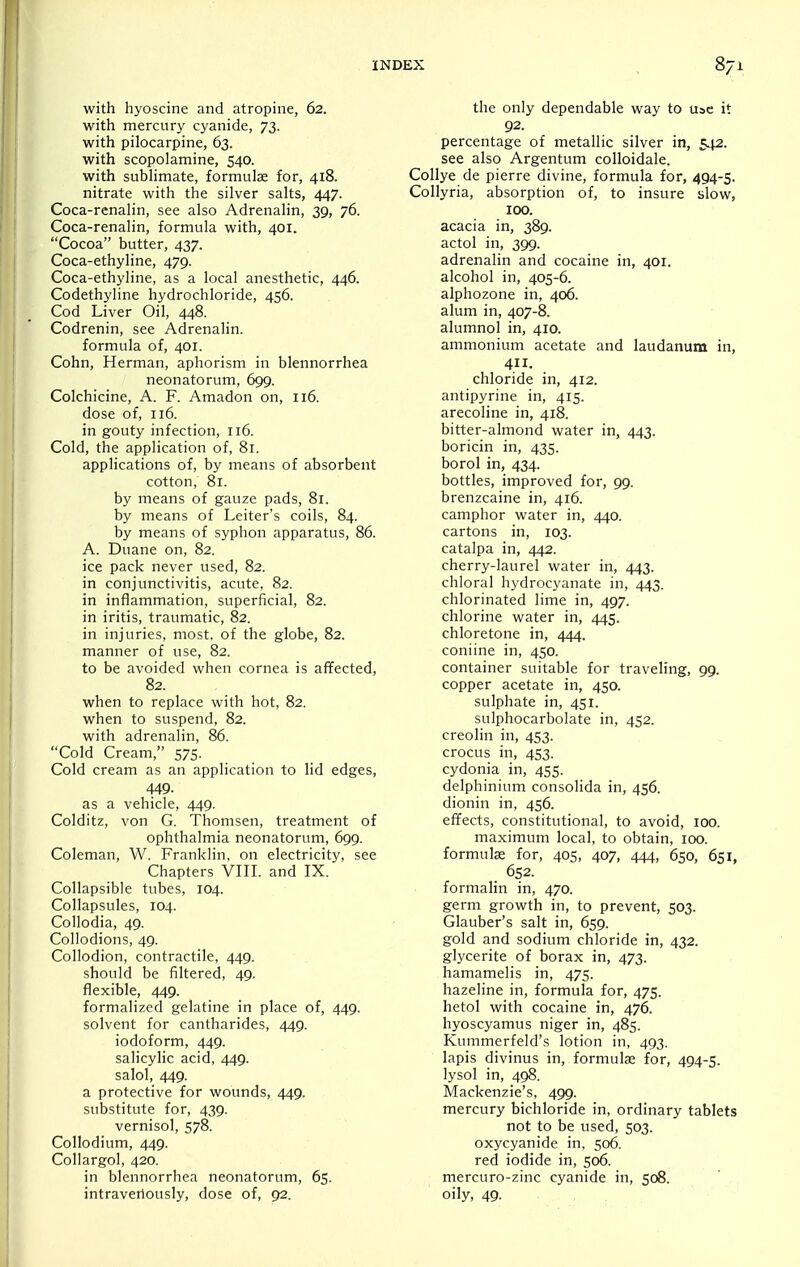 with hyoscine and atropine, 62. with mercury cyanide, 73. with pilocarpine, 63. with scopolamine, 540. with sublimate, formulae for, 418. nitrate with the silver salts, 447. Coca-renalin, see also Adrenalin, 39, 76. Coca-renalin, formula with, 401. Cocoa butter, 437. Coca-ethyline, 479. Coca-ethyline, as a local anesthetic, 446. Codethyline hydrochloride, 456. Cod Liver Oil, 448. Codrenin, see Adrenalin. formula of, 401. Cohn, Herman, aphorism in blennorrhea neonatorum, 699. Colchicine, A. F. Amadon on, 116. dose of, 116. in gouty infection, 116. Cold, the application of, 81. applications of, by means of absorbent cotton, 81. by means of gauze pads, 81. by means of Leiter's coils, 84. by means of syphon apparatus, 86. A. Duane on, 82. ice pack never used, 82. in conjunctivitis, acute, 82. in inflammation, superficial, 82. in iritis, traumatic, 82. in injuries, most, of the globe, 82. manner of use, 82. to be avoided when cornea is affected, 82. when to replace with hot, 82. when to suspend, 82. with adrenalin, 86. Cold Cream, 575. Cold cream as an application to lid edges, 449. as a vehicle, 449. Colditz, von G. Thomsen, treatment of ophthalmia neonatorum, 699. Coleman, W. Franklin, on electricity, see Chapters VIII. and IX. Collapsible tubes, 104. Collapsules, 104. Collodia, 49. Collodions, 49. Collodion, contractile, 449. should be filtered, 49. flexible, 449. formalized gelatine in place of, 449. solvent for cantharides, 449. iodoform, 449. salicylic acid, 449. salol, 449. a protective for wounds, 449. substitute for, 439. vernisol, 578. Collodium, 449. Collargol, 420. in blennorrhea neonatorum, 65. intraveriously, dose of, 92. the only dependable way to use it 92. percentage of metallic silver in, 542. see also Argentum colloidale. Collye de pierre divine, formula for, 494-5. Collyria, absorption of, to insure slow, 100. acacia in, 389. actol in, 399. adrenalin and cocaine in, 401. alcohol in, 405-6. alphozone in, 406. alum in, 407-8. alumnol in, 410. ammonium acetate and laudanum in, 4. chloride in, 412. antipyrine in, 415. arecoline in, 418. bitter-almond water in, 443. boricin in, 435. borol in, 434. bottles, improved for, 99. brenzcaine in, 416. camphor water in, 440. cartons in, 103. catalpa in, 442. cherry-laurel water in, 443. chloral hydrocyanate in, 443. chlorinated lime in, 497. chlorine water in, 445. chloretone in, 444. coniine in, 450. container suitable for traveling, 99. copper acetate in, 450. sulphate in, 451. sulphocarbolate in, 452. creolin in, 453. crocus in, 453. cydonia in, 455. delphinium consolida in, 456. dionin in, 456. effects, constitutional, to avoid, 100. maximum local, to obtain, 100. formulcC for, 405, 407, 444, 650, 651, 652. formalin in, 470. germ growth in, to prevent, 503. Glauber's salt in, 659. gold and sodium chloride in, 432. glycerite of borax in, 473. hamamelis in, 475. hazeline in, formula for, 475. hetol with cocaine in, 476. hyoscyamus niger in, 485. Kummerfeld's lotion in, 493. lapis divinus in, formulje for, 494-5. lysol in, 498. Mackenzie's. 499. mercury bichloride in, ordinary tablets not to be used, 503. oxycyanide in, 506. red iodide in, 506. mercuro-zinc cyanide in, 508. oily, 49.