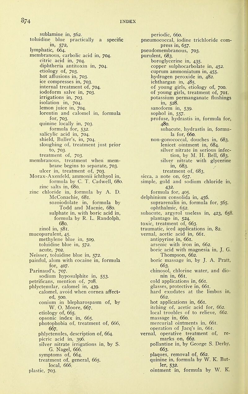 sublamine in, 562. toluidine blue practically a specific in, 572, lymphatic, 664. membranous, carbolic acid in, 704. citric acid in, 704. diphtheria antitoxin in, 704. etiology of, 703. hot affusions in, 703. ice compresses in, 703. internal treatment of, 704. iodoform salve in, 703. irrigations in, 703. isolation in, 704. lemon juice in, 704. lorentin and calomel in, formula for, 703. quinine locally in, 703. formula for, 532. salicylic acid in, 704. shield, Buller's, in, 704. sloughing of, treatment just prior to, 703. treatment of, 703. membranous, treatment when mem- brane begins to separate, 703. ulcer in, treatment of, 703. Morax-Axenfeld, ammonii ichthyol in, formula by C. T. Cadwell, 680. zinc salts in, 680. zinc chloride in, formula by A. D. McConachie, 681. sozoiodolate in, formula by Todd and Macnie, 680. sulphate in, with boric acid in, formula by R. L. Randolph, 680. zinol in, 581. mucopurulent, 45. methylene blue in, 509. toluidine blue in, 572. acute, 702. Neisser, toluidine blue in, 572. painful, alum with cocaine in, formula for, 407. Parinaud's, 707. sodium hyposulphite in, 553. petrificans, mention of, 708. phlyctenular, calomel in, 439. calomel, avoid when cornea afifect- ed, 500. conium in blepharospasm of, by W. O. Moore, 667. etiology of, 665. opsonic index in, 665. photophobia of, treatment of, 666, 667. phlyctenules, description of, 664. picric acid in, 396. silver nitrate irrigations in, by S. G. Nagel, 666. symptoms of, 664. treatment of, general, 665. local, 666. plastic, 703. periodic, 660. pneumococcal, iodine trichloride com- press in, 657. pseudomembranous, 703. purulent, 683. boroglycerine in, 435. copper sulphocarbolate in, 452. cuprum ammoniatum in, 455. hydrogen peroxide in, 482. ichthargan in, 485. of young girls, etiology of, 700. of young girls, treatment of, 701. potassium permanganate flushings in, 528. sanoform in, 539. sophol in, 557. profuse, hydrastis in, formula for, 480. subacute, hydrastis in, formu- la for, 660. non-gonococcal, douches in, 683. lenicet ointment in, 684. silver nitrate in serious infec- tion, by M. H. Bell, 683. silver nitrate with glycerine in, 683. treatment of, 683. sicca, a note on, 657. simple, gold and sodium chloride in, 432. formula for, 405. delphinium consolida in, 456. suprarenalin in, formula for, 565. ophthalmic, 652. subacute, argyrol useless in, 423, 658. plantago in, 524. toxic, treatment of, 663. traumatic, iced applications in, 82. vernal, acetic acid in, 661. antipyrine in, 661. arsenic with iron in, 662. boric acid with magnesia in, J. G. Thompson, 662. boric massage in, by J. A. Pratt, 663. chinosol, chlorine water, and dio- nin in, 661. cold applications in, 661. glasses, protective in, 66r. hard exudates at the limbus in, 662. hot applications in, 661. itching of, acetic acid for, 662. local troubles of to relieve, 662, massage in, 660. mercurial ointments in, 661. operation of Jacq's in, 661. vernal, operative treatment of, re- marks on, 662. pollantine in, by George S. Derby, 663. • plaques, removal of, 662. quinine in, formula by W. K. But- ler, 532. ointment in, formula by W. K.