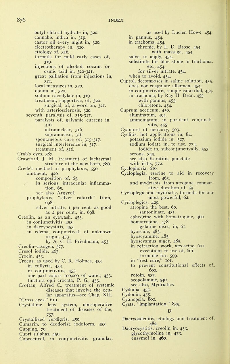 butyl chloral hydrate in, 320. cannabis indica in, 319. castor oil every night in, 320. electrotherapy in, 320. etiology of, 316. formula for mild early cases of, 319- injections of alcohol, cocain, or osmic acid in, 320-321. great palliation from injections in, 321. local measures in, 320. opium in, 320. sodium cacodylate in, 319. treatment, supportive, of, 320. surgical, of, a word on, 321. with arteriosclerosis, 320. seventh, paralysis of, 315-317. paralysis of, galvanic current in, 316. infranuclear, 316. supranuclear, 316. spontaneous cure of, 315-317. surgical interference in, 317. treatment of, 316. Crab's eyes, 387. Crawford, J. M., treatment of lachrymal stricture of the new-born, 786. Crede's method of prophylaxis, 550. ointment, 420. composition of, 65. in serious intraocular inflamma- tion, 65. see also Argyrol. prophylaxis, silver catarrh from, 698. silver nitrate, i per cent, as good as 2 per cent., in, 698. Creolin, as an eyewash, 453. in conjunctivitis, 453. in dacryocystitis, 453. in edema, conjunctival, of unknown origin, 453. by A. C. H. Friedmann, 453. Creolin-vasogen, 577. Cresol iodide, 467. Crocin, 453. Crocus, as used by C. R. Holmes, 453. in collyria, 453. in conjunctivitis, 453. one part colors 100,000 of water, 453. tinctura opii crocata, P. G., 453. Croftan, Alfred C, treatment of systemic diseases that involve the ocu- lar apparatus—see Chap. XII. Cross eyes, 619. Crystalline lens system, non-operative treatment of diseases of the, 757. Crystallized verdigris, 450. Cumarin, to deodorize iodoform, 453. Cupping, 79. Cupri sulphas, 450. Cuprocitrol, in conjunctivitis granular. as used by Lucien Howe, 454. in pannus, 454. in trachoma, 454. chronic, by L. D. Brose, 454. with massage, 454. salve, to apply, 454. substitute for blue stone in trachoma, etc., 454- for silver nitrate, 454. when to avoid, 454. Cuprol, decomposes in sahne solution, 455. does not coagulate albumen, 454. in conjunctivitis, simple catarrhal, 454. in trachoma, by Ray H. Dean, 455. with pannus, 455. chloretone, 454. Cuprum aceticum, 450. aluminatum, 494. ammoniatum, in purulent conjuncti- vitis, 455. Cyanuret of mercury, 503. Cyclitis, hot applications in, 84. potassium iodide in, 527. sodium iodate in, to use, 774. iodide in, subconjunctivally, 553. serous, 749. see also Keratitis, punctate, with iritis, 772. Cyclophoria, 616. Cycloplegia, eserine to aid in recovery from, 463. and mydriasis, from atropine, cotnpar- ative duration of, 59. Cycloplegia and mydriatic, formula for out- most powerful, 62. Cycloplegics, 429. atropine the best, 60. santoninate, 431. ephedrine with homatropine, 460. homatropine, 478. gelatine discs, in, 61. hyoscine, 483. hyoscyamine, 485. hyoscyamus niger, 485. in refraction work, atroscine, 601. exceptions to use of, 601. formulje for, 599. in rest cure, lOi. to prevent constitutional effects of,. 600. rotoin, 537. scopolamine, 540. see also. Mydriatics. Cydonia, 455. Cydonin, 455. Cyanopsia, 802. Cysts, implantation, 835. D Dacryoadenitis, etiology and treatment of,. 482. Dacryocystitis, creolin in, 453. glycothymoline in, 473. enzymol in, 460.